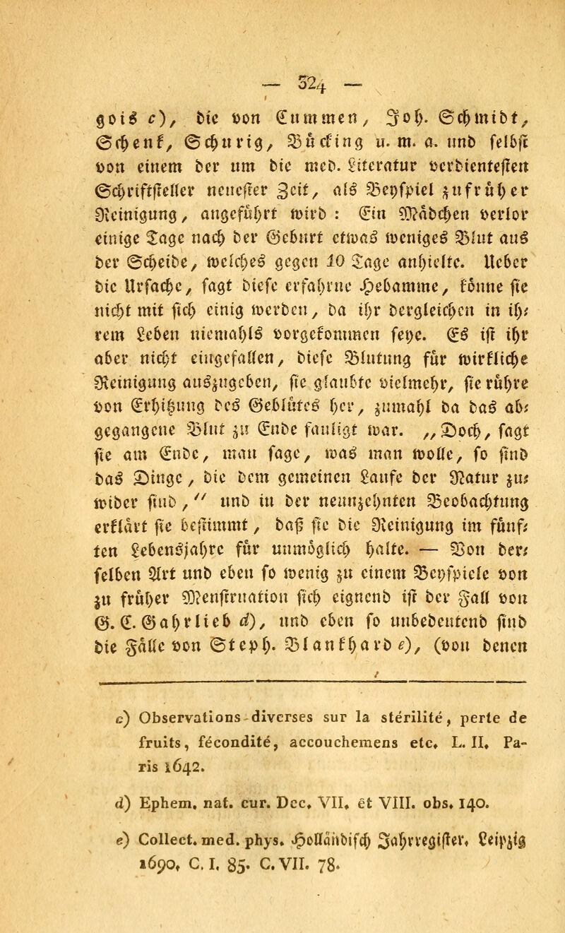 $oi& c), bie fcon Summen, 3of>. ©cjjmibt, (oc&enf, ©cjutrig, SBücfing u. m. a. unb felbjc Don einem ber um bie meb. Literatur ttcrbtentejfett ©<#riftffetfer neuerer %eit, alß %5e\)fpiel $u früher Reinigung, angeführt' ttnrb : ©n $?äbcf>en verlor einige £age nacj) ber @eburt ctn)«3 nmugeS 9Muf aul ber ©c^eibe, n>clc^eS gegen 10 Sage anhielte. lieber bic Urfac&c, fagt btefc erfahrne Hebamme, tonne fle titelt mit jtc& einig n>erbeny ba ifyv bergleicljcn in ily, rem Zehen ttteitia$(£ fcorgefornmen fepc. (£$ ift tljr ober nid)l eingefallen, tiefe %lutun$ für toivHitfye Reinigung ausgeben, fte glaubte ötetme&r, fieruijre Don Qürfjt^uug bc$ ®eblhteß f)ct, %umat)l ba baß ab>, gegangene Q3iut $u Qrnbe fautigt tuar. „Soc^, fagt fte am <£nbc, mau fage, waß man mtie, fo ftnö baß Singe / bic Dem gemeinen Saufe ber $atur %u( ftnber fuib, unb tu ber neunzehnten ^Beobachtung erflart fte befrimmt, ba$ fte bic Reinigung im fünft ten £ebenSja()re für uumoaltcf) fyalte. — §ßon ben felben $rt unb eben fo föentg ju einem 23ct>fptele' &on ju früher SD?eri(irttatton ftcf> eignenb tjr ber galt &on (25. <E. ©af>rlteb d), unb eben fo unbebeurenb jtnb tue gäüe son ©tepl). 2>lanfljarb 0/ (pon benen c) Observations diverses sur la sterilite, perte de fruits, fdeondite, aecouchemens etc* L. II» Pa- ris 1642. d) Ephem, nat. cur. Dec, VII, et VIII. obs, 140. e) Collect, med. phys. Jpoflähbifo) %<ri)XXtyifttX, %*W& 1690» C.I, 85. C.VII. 78-