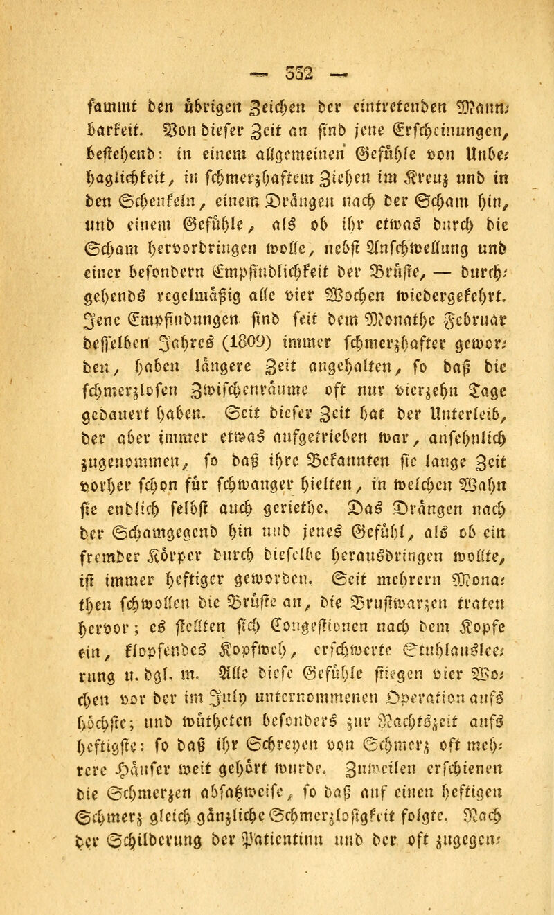 fatmnt bett äbrigen Seichen ber etntretenben $jatm* Barfeit. 58on tiefer Seit an ft'nb jene (Erfcf>dmingcn, 6efM>enb: in einem allgemeinen (3efi\i)le $on Itnbe* Ijagltcbfcit, in fcfjmerjbaffcm Sieben t?tt $mtj nnb in ben ©cljenfeln, einem drangen nacf> ber ©$am ()in, unb einem ©cfnfjle, aiß ob tbr etn^a^ bnrcl) bit <Sd)am hervorbringen toode, nebjt $(nfcf)ü)eflnng «nb einer befonbern £mpfinblic£>f'eit ber Q3rnfre, — bnrd); ge()enb3 regelmäßig alle fcier SBoc^cn ttHcbergefeljrt. 3enc (Empfmbnngen futb feit bem $?onatfjc gebrnar bejfelben %cA)teß (1809) immer f^mer^after gctt>on fcen / Ijabcn längere Seit angehalten, fo ba$ bie fd>mer^Dfen 3&ifct)enraume oft nur t>ter$ef>n £age gebanevt fyaken. <Beit biefer %tit ijat ber Unterleib, ber aber immer et&aß angetrieben n>ar, anfcOnltcfc angenommen, fo ba$ ii)ve kannten jtc lange %eit $orI)er f$on für fc?>n>anger gelten, in melden $Baf)tt fte entließ felbjt ancf> geriete, &a$ drangen nac[> ber ©cfmmgeacnb I)in nnb jmei @efül)(, alß ob ein frember &6rper bnreb biefelfce IjcwtSbnngcn tooKte, tft immer heftiger getoorben, (Seit mebrern dTconat Ü)m fe^molien bie 33ruf?e an, bie ^Brnflmar^en tvatm Jjer^or; e$ fiellten fid) dongefftonen nad> bem $opfe tin, tfopfenbcS ^opfmel), erfebmerte ^tnblan^lce; rnng n. bgl. m. $üe biefe ©efuhle fliegen ttier SSo* d)cn &or ber im Sfnlp unternommenen Operation anf$ Ufyftc; nnb ioüt()c£cn befonber^ $ur %jta$tßftit anfß l)cftigf!c: fo ba$ if)t ©ebrepen üon @$mcr$ oft mty rcre J^dnfer mit gebort ftwrbe, Snmeilen erfebienen bie @cf)merjen abfaßteeife, fo ba$ auf einen beftigen ©c&wr$ gleicb gdn^lic^c ®c&mer$to|tgfrit folgte. &acl> ter ©#übcnmg ber 53aticntinn nnb bcr oft ^ngegen?