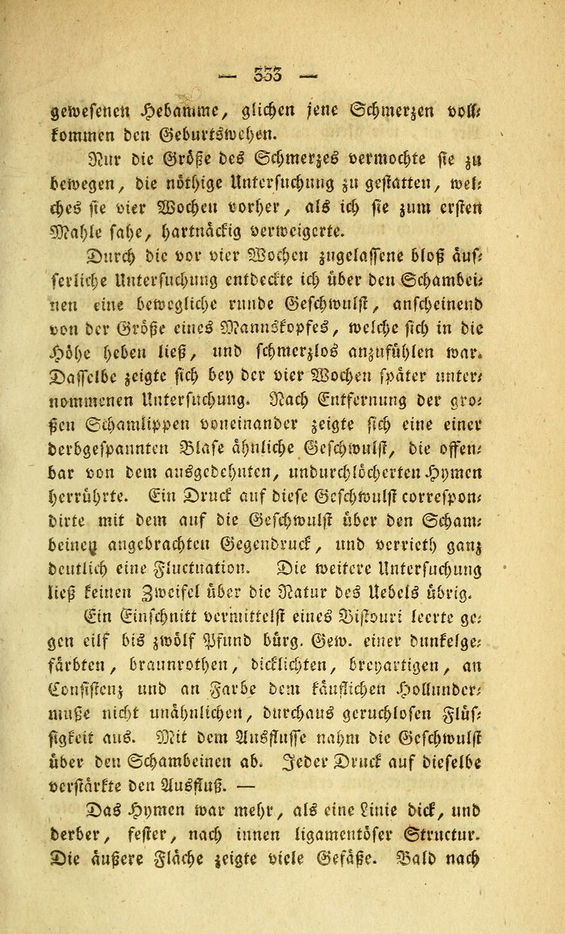 - 553 - gelieferten J£>ebaromc, glichen jene ©$mer$en wUt fommen ben @eburt£»e(>en. fjluv bic ®r$ße beß @cf;mer$e£ t>ermoc|>te fte jit be»egen, bte notf)ige Untcrfuc&ung $tt geftatten, »ef; $e€ fte fcier SBoc&cu fcortyer, alß id> fte jum erffert 9DM;le fa&e, l>artnätfig aer»eigcrte. £)ttrc& bic toor fcier SBoc&en jttgclaffcne Moß auf? feriielje llnterfttcl>ung entbeefte id) übet ben ©c&ambet* tten eine be»eg(td>e runbe ©efcfjmulfl, anfcl)ctnenb ton ber Große eftreiÄ 29?ann$fc>pfeg, »eicfje fid) in bic Spbi)c f^ebeu lief, nnb fc^mcrjlo^ an>ufu()len mar. «Daffclbe ^igte ftd) bei) ber ttier SBoc^en fpaUt unter/ ttotnmcnen Unter fit c^ung* $lad) Entfernung ber gro/ fett Schamlippen fconeinanber geigte fief) eine einer berbgefpanntat SBlafe df)niicf>e ©efepmulff, bte offen/ bar fcon bem auSgcbeOuten, unburc[){öcI;ci'tenJ&i;men Ijerrüfyrte. <£in tbxud auf biefe ©cf$»uif? correfpom birte mit bem auf bic @efef)»ulff über ben ©#am* beitteu. angebrachten ©egenbrutf, nnb #errtet(j gan$ betttii«) eine gtuetuatton. $Dte »eitere ilntcrfucfjung ließ feinen 3»ctfcl über bte tftatur beß tiebetß übrig, (gin dinfcfynitt öevhttttclff muß %>ißouvi leerte gez gen eilf biß $»olf «jjfunb bürg. ®e». einer bttnfefge/ färbten, braunroten, btcflichten, breparttgen, an (£onftf?cnj ttnb an garbe beut faufliefen J£>oftunber; mu?e nief^t uuäfnUicpett, biivdyauß gcrucf>iofcn glöf; figfeit auß. dTiit bem Slngffttfle na(>m bic ©efc&toulff über beu Schambeinen ab> 3eber 2)tmf auf btefeibe aerffärfte ben 9Cu6ffti$ — Qaß £pmen »ar meljr, aiß eine Vinie btcf, nnb berber, feffer, naefj innen (igameutöfer ©trttetur. £)ie äußere gläc&e jeigte Diele 6efäße. %alb na$