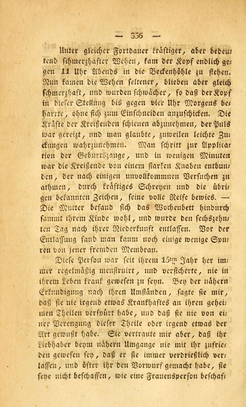 Unter gleicher goribauer ftafttyit, aber htbm Unb fdjmer^after S8Jtf#ert> fam ber $o*>f enblicb 9c' gen 11 Uf;t SlbenbS in bk ^5ecfenf>p^Ie $u freiem $lun Famen btc SBe^cn felfener, blieben aber gleich fc^mer^/aft, iiftö tourben fc&mäc&er, fo ba$ ber^opf tu tuefer (Stellung biß gegen ster Ityv Borgens be* Oanfe, ofjne ftdj jtinf (£mf$neiben anzuliefern S)t# Gräfte ber Ärcißcnbcit fc&teuen (tbpne^men, bereute föar gcrcfjt, unb man glaubte, jumetlcn leichte gtu «fangen malzunehmen. fS^rtn fc&rttf |ur ^ppltca; tion bei* ©ebutt^ange, unb in wenigen ginnten mar bk ^reißenbe tön einem flarfen Knaben entbum ben, ber nad) einigen un&oflfommnen 33erfm$en «« ntljmcn, burcf> £rdftige£ (ocl>ret;cn unb bie öbrü gen bekannten S^eu, feöfe DOlie Steife bemieg. — Sie 93?uttcr befanö fl'cf) baß SSoebenbett l)inbur$ fammt tt>rem $inbe mol/1, unb mürbe ben fcc&Sje&n; feu Sag naef) ii)M Dtfcberfunft enf(äffen. S3or ber dWtfjfang fanb man fanm noc£> einige memge @pw ven bön jener fremben Membran* Steife «perfou mar feit tlyeem 15*™ 3faf;r iyii imt nter regelmäßig tttenffratrt > unb aerftc&evte, nie in tl)vem 2cben frauf gemefen |u feptt. 33ei> ber näf)errt (frhmbigung nae§ tl)rctt Umffanben, tagte fte mir, baß fte nie irgenb etma£ $rauft)afte3 au if>ren geltet; men ST/eiien fccrfpurt f^abe/ unb baß fte nie fcon eü ner Verengung Meter $()cüe ober irgenb etmaö ber Slvt gemußt f>abe. 6ic vertraute mir aber, baß tl)r £iebf)aber bet>m uabern Umgange nie mit ii)t fcufWei ben gemefen fci>, ba$ er fte immer fcerbrteßltcl) fcer* laffeu, tmb öfter if;r ben Söormurf gemacht fjabe, fte fene uic^t betrafen, mte eine grauenSperfon befebaf*