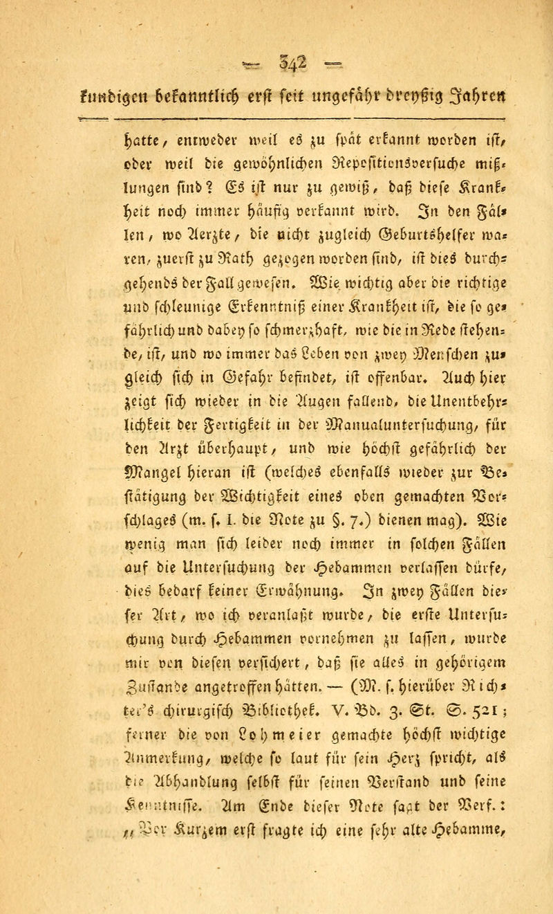 fuHbt^ctt 6efamtfltd> erff feit ungefaßt brengtg 3ctf>ren tjatte, eruweber weil eö $u fpät erfannt werben if?/ ober weil bie gewöhnlichen SHepejTtienaöerfuebe tnif« hingen ftiib % (£s t/r nur ya §t\x>i$, baj? btefe Sxanh tyit nod) immer ^aujtg, oerfannt wirb. 3n ben gä(* len / n>p2(er&te/ bie nid)t $ugleid) ©eburtsfrelfer mas xetif juerft *>u 9tatr) gebogen worben ftnb/ ilt btes burd)s ge^enbö bergaBf gewesen, £ßie rcidjtta, aber bie ridni.ge unb fd)teumge (Svf enntntj? einer ^ran^eit iff, bie fe cjes» fü^rlid) unb Dabeo fo fdjmei'i^aft, wu bie in 9£ebe ftel>eri= be/ i|i/ unb wo immer jb&6 ge&en &en ^wen 3}?enfd)en $u» gleid) fic^ in @efar;r beftnbet, iff offenbar» 2iud) f>tcr Itiat ftd) wieber in bie 'llüQtn faüenb, bieUnentbefyrs licf)!eit ber gertigfeit in ber 93?anualunterfud)ung/ für ten 2ir$t überhaupt/ unb wie i)cd)ft gefafjrttd) ber !Ü?angel hieran ifl (weldjeä ebenfalls wteber ^ur $3e* ftatr^ung ber 2Btd)tigreit eineS oben gemalten 93er? fd)iageö (m. f» I. bie £ftete §u §. 7,) bienen mag). SBtc wenig man ftd) leiber nod) immer in foldjen gaffen auf bie Unteifud)ung ber Jpebammcn »erlaffen burfe/ bieö bebarf Heiner (Ermahnung» 3n &we9 3^en t)'c*' fei* 2(vt/ wo ic^> eeranlafH würbe/ bU erfie Unterfu« cOuiu] burd) Hebammen perneßmen $u laffen, würbe mir pon bw{m perftdjert, ba$ fte aües in gehörigem Smlanbe angetroffen Ratten. — (50?. f, hierüber 9iid)* fegr'0 d;irurgifd) igifeftetfeef« V.ftb. 3. ©t, ©. 521; faner bie t>on £pl;meier gemad>te f>öd)fr wid)ticje 3inmevrung/ welche fo laut für fein Jperj fprtd)t, ali tu- Xb^nblung felbff für (eitun *23erfranb unb feint Äenntntffe. 2im gnbe biefer 9!i>rc fat ber 93 er f.: ,, ±cv Äußern exft fragte tcjj eine täy alte Hebamme,