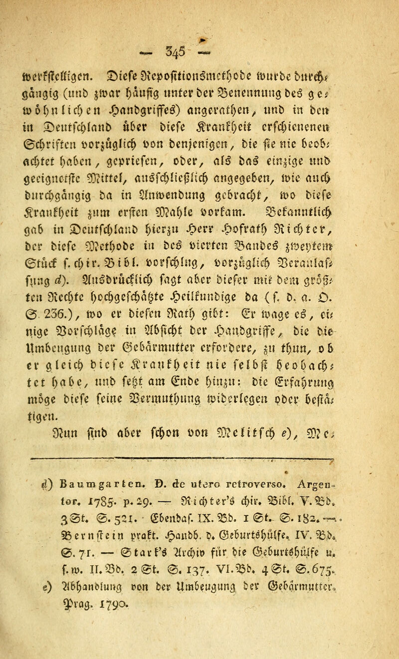 f&erFffctftgcn. £)tefe 9icpoftiion$metf)obe ftmrbe bur$* gängig (unb $n>ar fcäujig unter ber Benennung be6 gc> ü> 5 tyn liefen Jj?anbgriffe£) angeraten, unb in beu kl 2)eutfd)(anb über btefe Stvantycit crfcjjicneneii ©griffen üor^tigJidj Don benjemgen, bte fie nie hzoh', MfyUtfykteti, geprtefen, ober, atß baß einige unb geeignete. SDcittel, «uöfd&Iteßftc^ angegeben, toteaucl» burd>gangig ba in Sfnmenbung gebracht, ft>o btefe $ranf()ett jum erften 50?a()Ie öorfam. Zbrfannüicfy gab in £ctrtfc&lanb &icr$u £err £ofraf(> SÄic&fer, ber btefe SD?c-tf)obe in bc£ inerten i&anbeß Septem ©föcf f. d>tr. 33 i 6 f- fcorfc&lng, t>or$ßgfte& 23era»laf* fung d). 5dt^bruefiid> fagt aber btefer mü bem größ- ten Olecljfe t>o^gef<^d§te Jfpeüfnnbtge ba (f. b, a. £>. ©. 236.)/ n>o er btefen SKaff) gibt: <£r amge eS, ei* njgc $orfd)lage in 5f6jic&t ber ^anbgrijfe, bte bie Umbengttng ber ©ebärmutter erforbere, $u ffjun, o5 er g(etct) btefe $rauff)ett nie fel&fl ßeobaef)* tet f)abe, unb fegt am <£nbc fjtnjit: bte €rfa§rung möge btefe feine ^ermnffntng tpib er legen obet* 6cfl<b' *igen. 3tan finb aber f$on. öon S)3?elitfc& 0/ $?c; 4) Baum garten. D. de utero retroverso. Argen= tor. 1785. p.29. —- g$j$te'r'* d>iiu 95i£f.'V.^b, 3@.t, g>. 521. - <£6eabaf. IX. 95b. 1 @k ®. i8-2*-m Sö.evnfre'ttf |>vaffc. £anb&. $♦ (ge&urte&tttfe* IV. $B,b*. 0.?r. — ©tavPS Erc&U) für bie ÖJe&urta&üJfc u. f.m. II. 23b. 2@t. ©. 137» Vl.Söb. 4^t, ©.675. e) 3(&&anbhmg pou ber tlm&eugung ber ©eba.rmuttero gta&i 1790.