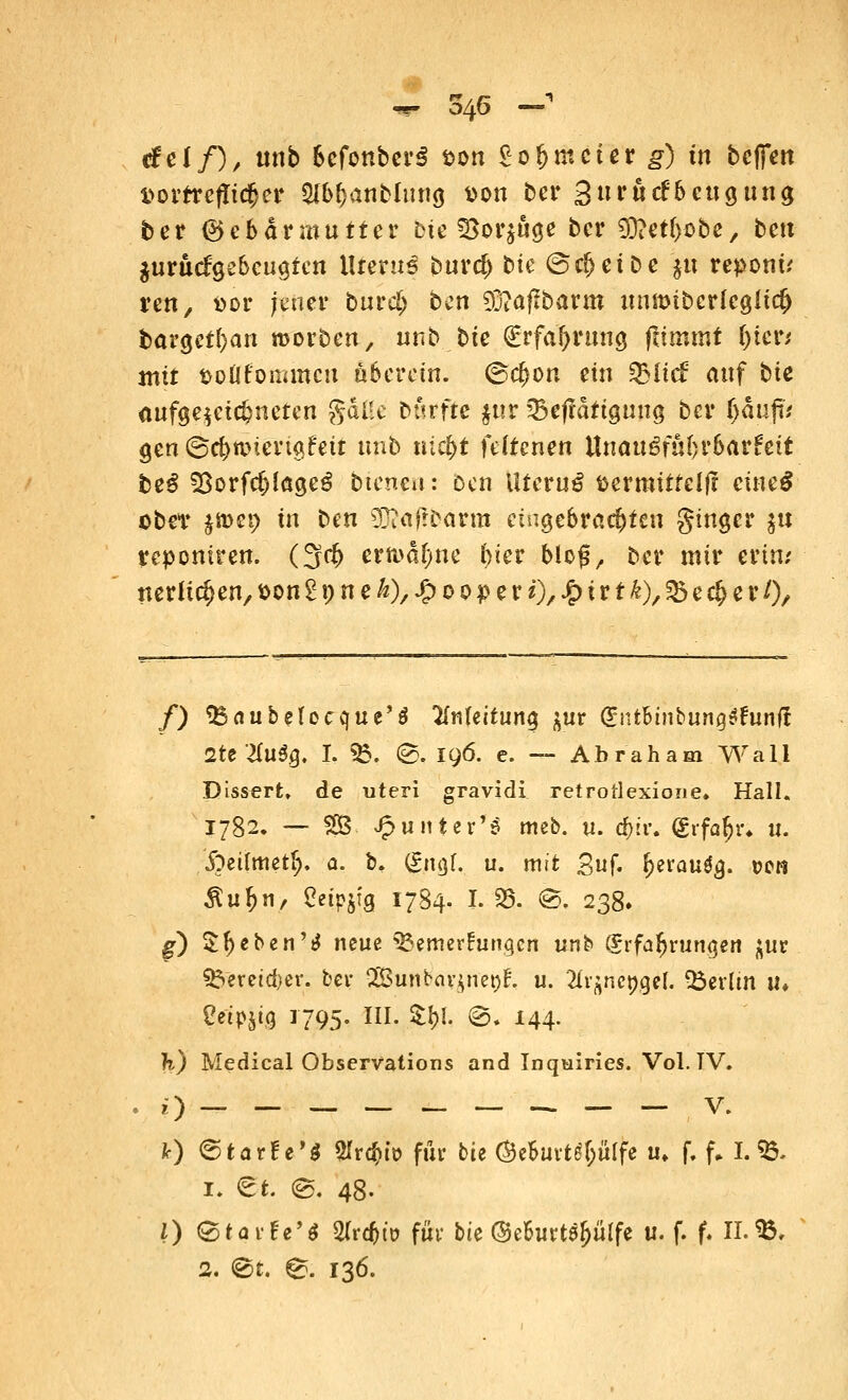 w 546 — «fei/), unb 6efonber3 t>on £ofjmcter g) üt bcfictt t>orrref!ic{jer Slb&anbltitifl t)on ber Surücfbcuguna, ber ©ebdriwutter bte «öorjfige bcr 93?etf)Dbc, bett $urik£9ebcua,tcn Uterus burd) bte @ri>ett>e ju reponü reu, »or jener burd> ben 93?aflbarm inwibcvkQlicfy bargct(;an roorben, unb bte (Erfahrung fiimmt ()ter* mit fcoüfoimrtcn übercin. <&d)on ein QMicf auf bte aufgezeichneten gdlle Durfte $ttr ^efidtiguua ber fyanp gen ©c&n>im$feit unb nic&t fdtenen Unauöfut>r6ar!ctt be$ SSorfc&lägeg Dienen: Den Uterus fcertmtfelft eineS ober j»cp in t>m $Rä0ävm eingebrachten ginger $u reponiren. (3$ ermahne f)ier bieg, Der mir erin; nerU(^cn/t>ongpneÄ)/^>ooperi)/-&ttt^)/^cc^cr/), /) ^Baubeleccfue'd 2fnfeituna $ur (inthinbünqtfunft 2te Xllfy. I. 55. @. 196. c. — Abraham Wall Dissert» de uteri gravidi retrotlexione. Hall. 1782, — 2B Jfruntex'ß meb. u. d)ii\ dvfafy. 11. .fteiuuetfj. a. b. (gngf. u. mit Suf. Ijerau^. t>en ^u^n, Ceipjfg 1784. 1.35. ©, 238. g) Sfjeben'tf neue Bemerkungen unb Erfahrungen j;ur S&ereicfcer. ber 2Sunbav*net)t\ u. 2h^ettgel. Berlin tu Cetpjt.9 1795. III. £!)!. @. 144. I?.) Medical Observations and Inqairies. Vol. TV. 0 v- fr) 6tarf e'$ «tfr^iö für bie ©eBurtS&üIfe u. f. f. I. 55. 1. et e. 48. 0 ©töi-fe'« STr^to für bie (Murt^ülfe u. f. f. IL», 2. @t. ^. 136.