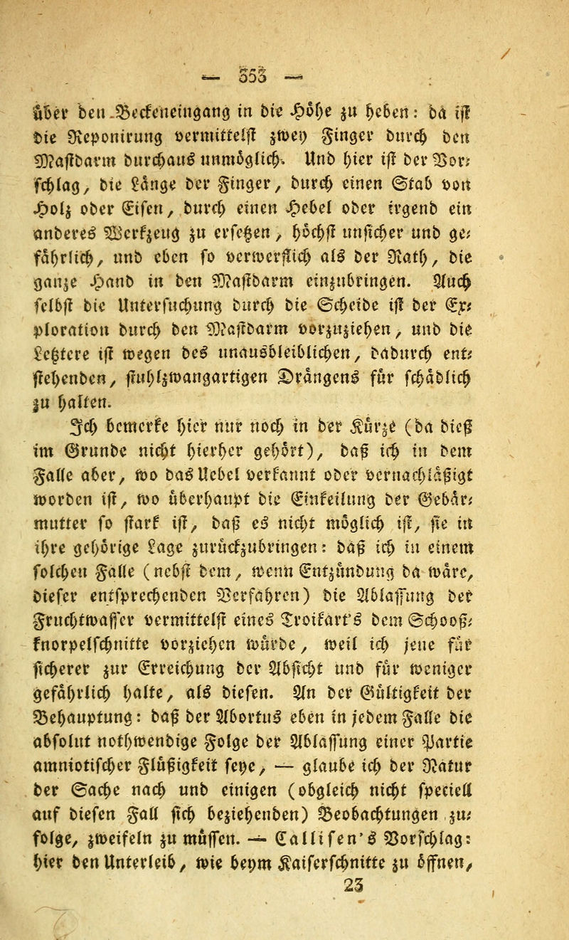 — 555 — '«Bev betKSectYnetngang in bit £6()e $u fjcben: bä tj! t>ie Dicpontrung öermttteift jtt>ei> ginger burct) bctt 3)?af?bann burcbaug unmägüct). Unb t)ter t|? ber3>or* fct)lag, bfe £änge ber ginger, bttrcf) «inen <&tab t>ort jg>oIj ober (Eifert, burct) einen J&ebel ober irgenb ein anbere£ Scrfyeng ju er fegen, t)5ct)jl ttnjtdjer unb ge* fdljrfict), nnb eben fo Dcrmerjitd) alß ber Diarlj, bte $an$e J£>anb in ben ^aflbarm einzubringen. tyn<$ felbjf bte Untermietung burct) bte ©treibe if! ber €r,' ploration burtf> ben tD?afcbarm &or$u§iet)en, unb bte legrere tff tcegen beS unausbleiblichen, bdburct) ent? fM>enben, f?ui)r$mangartigen drangen! für fc^ab(tct) |u t)alfen. 3fct) bemerke f)tcr nur ftö'i$ in ber $ur^ (ba bieg tm ©runbe nic&t t)ter^er gebort), baj? t$ in bem ßaile aber, fco ba^Uebel tterfrumt ober sernadnafugt roorben tff, n>o ubert)au£t bte Qrüifeüung ber (Sebdr; mntter fo (?arf tff, baß e3 nict)t mogltct) tff, fle in it)re gehörige £age jurttcf^ubrtngen: baß i$ tu einem folgen gatte (nebff bem, tttenn €ut$unbiing ba n>drc, btefer entfprect)cnbcn $}erfaf>rcn) bte $6fat]ung ber §rttct)tn>af(er tiermittelff muß ^rotfart'g bem ©d>oog,' fnorpeffetjuifte \>ov^id)m roörbe, n>eü tet) jene für ffct)erer jj&t (Errettung ber $lbfid)t unb für memger gefät)riict) t)alte, al$ biefen. S(n ber (Bültitfeit ber $$et)auptung: baß ber 5fbortu3 eben in i'ebcm gälte bte abfolttt nof()ft?enbige golge ber 2lblaj]ung einer Partie aramotifct)er glußigfeit fepe^ — glaube tet) ber Ocatnr ber ©a et) e na et) «nb einigen (obgleict) ntct)t fpecieli auf biefen galt ftet) bejiet)enben) Beobachtungen ,$u,' folge, $n>eifeln $u muffen. — dalli fen'S SSorfe&lag: ()ter ben Unterleib, feie beom $atferfc&nttte $u offnen/ 25