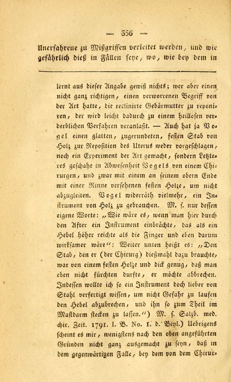 Unerfahrene $u SDKjjgriffen verleitet werben, unb mte gefäf)rli<# btef in galten fcpc> wo, n)ie bei) bem in lernt aus biefer Angabe geroif; niä)t$; wer aber einen nid)t ganj richtigen, einen cerworreneii begriff oen ber 2lrt 5>atte, ki? reclinirte ©ebärmutter ^u repom« ren/ bev wirb leidjt baburd) $u einem ^eißcfen »er» berbticfyen 93erfa$ren öeranfajt. — 2(ud) £at \a 93 o* gel einen glatten/ äugerunbeten, fefien &tab »ori Jpol$ &ur 3?epofitten beö Uterus weber t>orgefd)lagen , nod) ein (grpertment bei- *2frt gemalt, fonbern 2e£te* n$ gcfdjafce in 2£6n>efen^ect Ssegeis üon einem €r;u rurgen/ unb jwar mit einem an feinem obern (gnbe mit einer Spinne üerfel;enen feilen Jg>ol;e > um nid)t abzugleiten. $3ogel wiberratl) oielme^r, ein Sn« itrument von Jj?ol£ ju gebrauten. $?. f. nur beffen eigene Sporte: „£8ie Ware eS/ wenn man l)ter burdj bm 2tfter ein Snfti'umerit einbrächte, bas als ein Jpebel f)6£er reichte als bu Singer unb eben Darum wirffamer wäre: SBeiter unten Ijeipt ea: /,£)en ©tab, ben er (ber (jtnrurg) bief3mal;l ba^u brauchte/ war von einem feften Jpel^e unb biä genug/ ba§ man e6en nic&t fürchten burfte / er möchte abbrechen. Snbeffert wollte id) fo ein Snjtrument boefy lieber t>on ©tof)l verfertigt wiffen, um iüd)t ©efaljr $u laufen ben Jpebel abzubrechen, unb il)\\ fo $iim £I>cif im 9ttatfbarm ftec£'en $u laffcn.) 93?. f. 6al$b. meb. d)ir. Seit. 1791. I. 95. No. I. b/SBepf.) UebrigenS fd)etnt es mir / wenigtfens nad) bin oben angeführten ©rünben nid)t ganj ausgemadjt &u fepn, ba§ in bem öegenwürtrsen galle, bep bem t>on bem Gtyiruv*