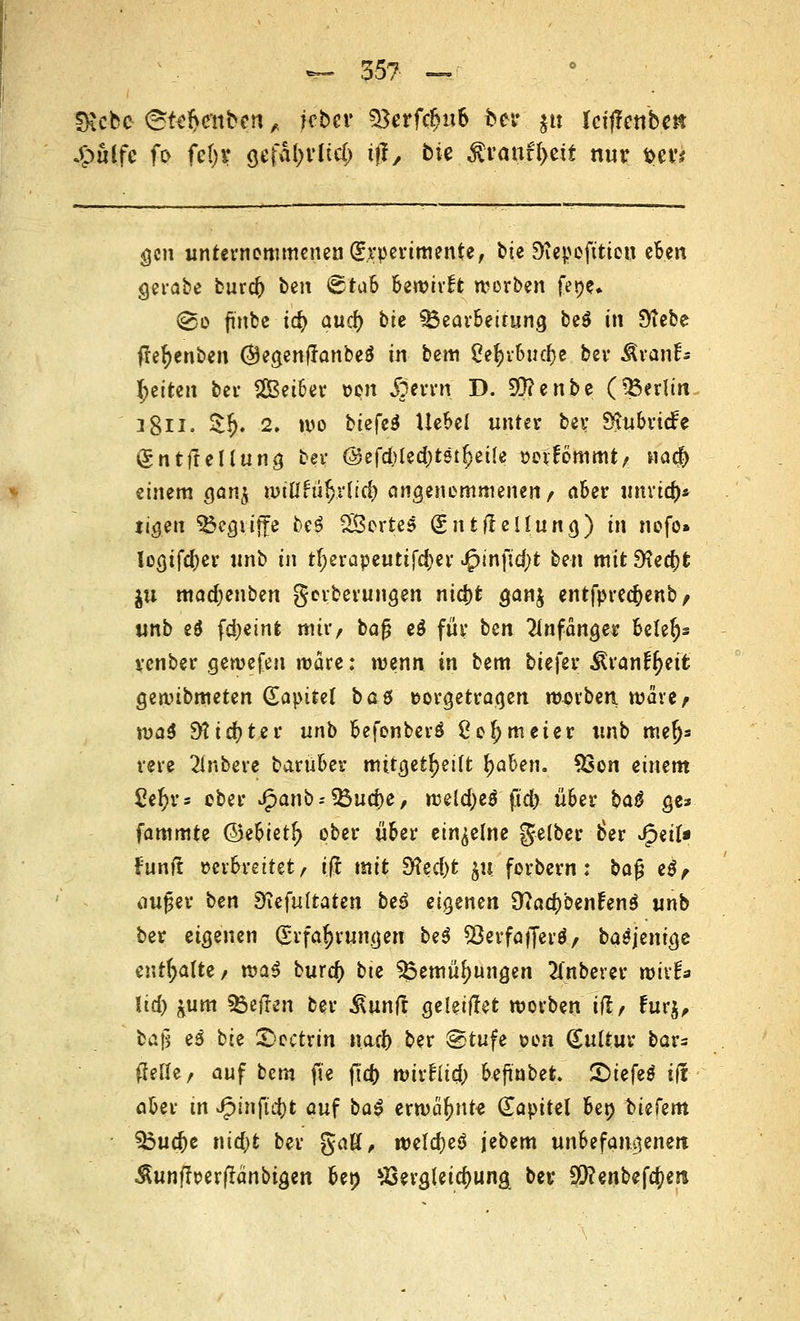 CRcbe @t<fratfc$n,, jebcr $}erfd>u& fcer $tt Uiftenbm Jfmlfe fo fc()V gefal;rltc() ifi, bte Rvanüyzit nur tw gen unternommenen Gr.rperimente, bte Diepefttien eben gerabe burd) t>m 6tub bewirft werben fepe* (&o ftnfcc t$ aud) bte 33ear6etrung be$ in Stebe tfefyenben OegenflanbeS in bem 0e^>v6ucf>c ber Jtvpnf* l;eiten ber SBei&er Den «foerrn D. 99?enbe (Berlin i8n» $!?♦ 2» wo btefeä Uebel unter ber SvuoricFe ig n tffe Hu ng ber @efd)ted)t5tfjet(e »eifömmt, na$ einem ganj nnflru5.rtid[> angenommenen, aber umi#* tigen 3$egtifte be| Wertes (gntfleUung) in nofo» logifefrer unb in tf;erapeutifd)er J£>infid;t Wn mit 9?ed)t $u madjenben gerberungen nid)t gan$ entfprecfyenb, unb eö fdjeinfc mir, bafj e$ für ben anfange* Belegs venber gewefeu wäre: wenn in bem biefer Stran%tfe gewibmeten (Eapitel bat vorgetragen mürben n>are> \va$ 9tid)ter unb 6efonberö ßo^meier unb tne^ rere untere barüfcer mitgeteilt fyahen. 9Son einem ße^rs ober J(panb--?Bud)e, weld;e$ ftd) über baß ge* fammte ©e&iet(> ober ü6er einzelne gelber 6er Jpert* fünft »er&rettet, tft mit $Xzd)t ju. forbern: ba£ e$, oufjer ben SKefuItaten be$ eigenen OtfadjbenfenS unb ber eigenen Erfahrungen beS Söerfafferä/ baäjenige enthalte/ tva$ burd) bte ^Öemü^ungen 2tnberer wir!* lid) ^urn heften ber $unff geleitet worben iß, £ur$, ba|i e$ bie £>octrin nad) ber @tufe von Kultur bar- tfetfe, auf bem ft'e fid) wixtiiü) beftnbet Qitfeß tff aber in £infid)t auf ba$ erwähnt« (Kapitel 6en tiefem 33ud)e nid)t ber gaö, weld)eö jebem unbefangenen Äunflr-erßänbigen ben ^ergleidjung ber 5i}?enbef^en