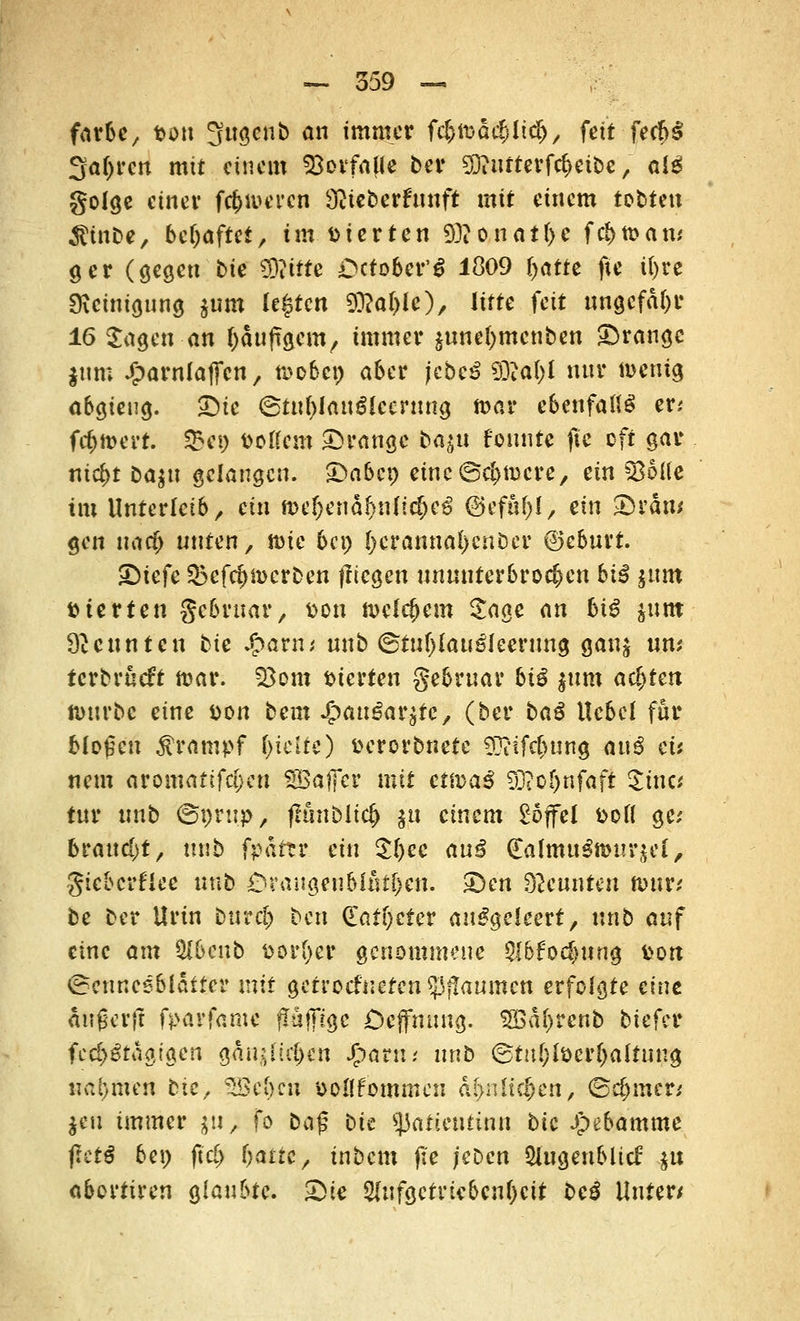 färbe, fcon Sugcnb an immer fc&tüac&litfc, fett fecb^ 3a()rcn mit einem Vorfalle ber SÜiiifterfd>cit5c, al£ golge einer feieren $ieberfttnft mit einem tobten $tnbe, behaftet, tmDierten 93?onatl>e fri)tt>an* ger (gegen bte 93?itte Dctober'g 1809 i)atte fte i()re Reinigung $um legten 9M>1<0/ litte feit ungefähr 16 Jagen an läufigem, immer äunefymcnben prange $um Jjparnfatfcn, roobe» aber jcbe3 tylafyi nnr wenig abgieng. Die 6tnl)iauglccrung n>ar ebenfalls er; fd>n>ert. $ei) fcollem Drange bajn founre flc oft gar nic&t ba^n gelangen. Dabei) eine ©eifere, ein §86Ue im Unterleib, ein n>ef)enäf)n{!d)eö @efuf;l, ein Drau* gen natf) nnten/ toie 6cp ()crannal)cnber ©eburt. SDiefe Q5cfd)n>erben fliegen unuuterbrod)en hiß $um Sterten gebruar, &on welchem Jage <\n biß junt kennten bte $avm nnb ©tufjlau^leerung ganj um terbrneft toar. 23om Sterten gebruar biß jttm achten n>urbc eine Don bem JpauSarstc, (ber baß Hebel für bloßen Krampf l>telte) fcerorbnete 97?if4>ung anß eis nem aromatifd}eu SBafTer mit ettvaß 9D?of)nfaft Jiuc* tnr nnb <&v>vup, fhmblid) ju einem £6jfet fcoff ge; brandet, nnb fpdttr ein $l)ee an^ (Ialmu3ttn!r$el, gieberflee nnb Drangen blÄt^eii. Den kennten totm be ber Urin bttrd) ben d'at()cter ausgeleert, nnb anf eine am tyhcnb sorget* genommene QI6fod)ung fcon (Benneeblatter mit getroefneren Rannten erfolgte eine angerft fparfame fTuffigc Dejfnnng. $£a()rcnb biefer fed>3tagi«en gantfüfym J&arn; nnb ©tuf)löer()altuug nahmen bte, 5Se()cu soilfommen &$nlr$ttt, <5d)nuvi $en immer $u; fo ba§ bu tyatientinn bic Jpebamme fictß be» ftd) l)<xttc, inbem jte /eben ^Ingenblicf .ju abortiren glaubte. Die 2(ufgetrtebcn()cit be£ Unten