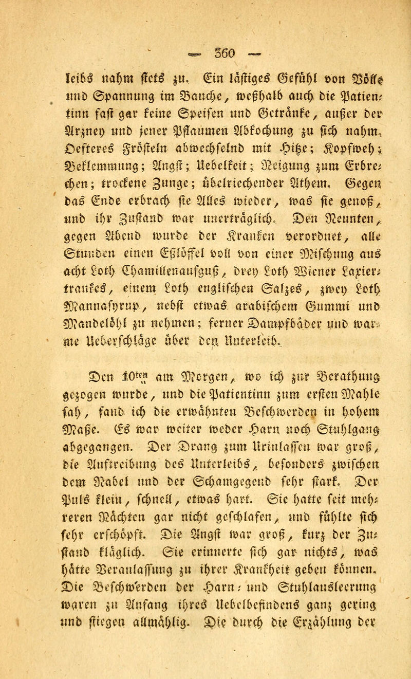 UM nafjra ftctß $u. €tn läfltgeö <8cfuf)l tvott 333fte unb ©pannung im $5and)c, tvcfyalb aucfj bte Ratten; iinn faß gar feine Reffen unb ©efränfe, auf et ber $r$nei> unb jctm tyfiaumen sntfoc&ung ju fidj natjm, £5eftere3 grafteln abmec^felnb mit #i|e; Äopfmety* SBcflcmrattng; ^Hngfl; Ue&elfeft; Neigung jum (£r6re* $en; iretf'ene Sungc; «6einecf)enber $lü)mu ©egen ba£ ^nbe crt>rarf> fte %lkß mteber, maö ftc geuof, unb ii)v gnjlanb mar unerträg{if(v ©en Neunten,, gegen §lteib mur&e ber Manien serorbuet, aüe Stmiben einen tfl&ffei fcoll i>on einer tyUfäpn$ au$ acf)f 2otI> <l§amtiiwmfm$ * hvt\) £otf) Siener £ayier* tta\\U$, einem Sof*> engltfe^cn ©alje-S, $me» £off> f&annafprup-, nebfl ctma^ ara&ifäKm (Summt unb SO?anbelM)f fcu nehmen; ferner £>ampf6aber unb mar* m UebetftMage aber beu, Unterleib* ©cn 10*p« am borgen A me tdEj ju* §5crat&uug gebogen mürbe, unb bte^Jatientinn sunt erffen SO?af;Ie fal), faub i$ bte ermahnten 53efebwerben in [>ofjcm fÜ?afe. (£6 mar weiter meber Jjparn «©# ©tu&lgang abgegangen. SDer ©rang jitst Urtnlaffen mar groß, bie Shtfircibttng bc£ Un$&teib§A 6eföttbet£ jmifc^en bem &abcf nnb ber ©c&amgegenb fcf>r flarf. £)er |Jttfö flctit / fdjneu', efmaS fyaxi. @tc I>atte feit nüfy reren 32ä<$f-eti gar nic^t gcfcblafeu, nnb fhfylte fld> fef)r erfdjopfi. £>ie $ngft mar grof?, furj ber gii* ffanb fiag(td)- @te erinnerte flcjj gar- nief)^, maS fyätre SBeraufaffmig $n ifyrer $ranfi)ci£ geben founen, £)ie $efc&ft>'erbcn ber Jjparn; unb @tnf)lau3(eerung maren gu Anfang KjreS llcbelbcftnbcnS ganj gering unb $U$m aUn\M)tt$. £>ie burc& bte £r$ä&Imig bev