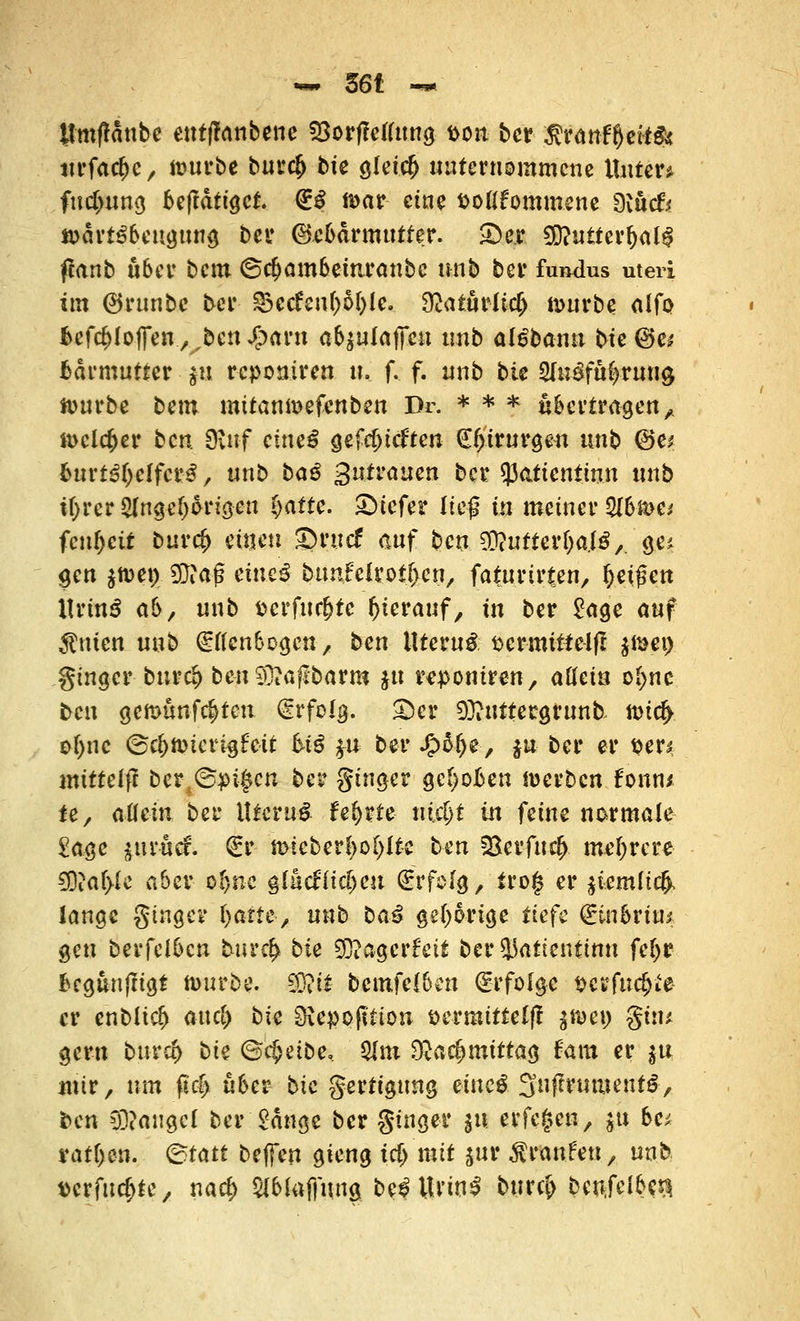 tfmftönbe enfflanbene Söorffeflimg- poii ber $ranff)eit& tu,fac^c/ omrbe bur# bte gkic(j unternommene Unter* fudmng betätiget. (ES n>ar eine Poßfommene 9iuc& »ärtSbeugimg bei* Gebärmutter. Skr 9D?utter(jal$ ftonb über bem ©cijambemranbc unb bei* fuiulus uteri im ©runbc ber &tdt\\l)M)k.. Oeaturlid) nmrbe (lifo fcefc&lofien., ben Spavxx ab^ulaxjm tmb al£bann bie ©c* fcärmutter $u reponiren u, f. f. unb bie 2In£fuf>rmi9 tourbe bem mitamx>efenben Dr. * * * übertragen A tt>clc^cr b«ö 9;itf eutel getieften dtyirurgen tmb ©e* burt^eifer^, unb bag ^utvaum ber *)3atientinn tmb ifjw Angehörigen §attc. tiefer ließ in meiner 2l6»c* fcnl)ctt bur$ einen ©ruef auf ben 9D?ufter&aJ$A ge* gen $nm7 93iaf? eitieS btmfelrot&cn, faturtrten, ^eißett ItrinS ab, unb Pcrfuc&tc hierauf, in ber £age auf $nien unb (gtfenbogen, ben llteruS pernuttelfl $mei) ginger bur$ ben 93?aflbarm ju reponiren, attein of>nc fcen gemünzten Erfolg. ©er 93?uttergrun& tt>id> ofync ©c|)nnerigf eit hiß $n ber Jjpäfje, $u ber er per* mtttelff ber^pigen ber ginget? gehoben »erben fonn* ie, allein ber IttcruS feljrte x\id)t in feine normale £age $ur-ucf. €r n>icber!)o[)(fe ben SBerfiicfc. mehrere €0tar>(c aber o§nc glacfric&cu Erfolg, tro§ er $iemli$. lange ginge* fyaiH, uxib bai gehörige tiefe <£inbvim gen berfelbcn tuva}. bk 9EJ?agerfeit ber33atientmn fel>r begunjfigt nmrbe. €Ü?tt bemfclbcn Erfolge pcrfudjie- er enblic^ attefi bie Oiepofft-ion öermitteljf $$&) gi:u gern bur$ bk ©cfceibe, Ulm 9}a$tnittag fam er $u mir, »m ß($ über bie gertigung eiue^ Snftrumenfö, fren Cü?augcl ber Sänge ber ginger ju erfegen, $u be; rafften, ©tatt beffen gieng id) mit jur Traufen, unb verfudjte, narf> Slbluffung be^ ttriti^ burc& bcnfcl^c^