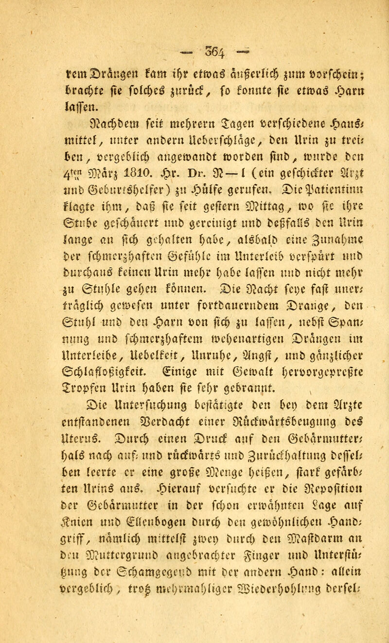 temDr&ngen Um ifyt ettoaß auf eiltet $um fcorf$ein; brachte jte folcfyeß ^trud:, fo formte jte ettoaü Sjavn laffen. 32aci)bettt feit meiern Sagen scrfdjiebene J£>au& mittel/ unter anbern Ucberfdjldgc, ben Urin $u treu ^cnr fccrgebitcb augemanbt ftorben ftnb y» trnrbe ten te 93?ar$ 1810. £r. Dr. 9?—I (ein gefc^iefter $ty tftife ©eburt^effer) |u Jg>ulfc gerufen, Die <}5atiennmt fiagte i^tti/ baß jte feit gefrern SEfeiffag, roo jte U;re ©tnbe geflattert unb gereinigt unb bejsfaUS ten Urin lange an ftdj gehalten (jabc, algbalD eine gunafyme ber fcfjmer^aften ©efuf)fc ha Unterleib Derfpurt unb burc|>auö feinen Urin mct)r tyabc (ajfen unb nici)t mcfjr |u ©fiifyle ge(>en fonuen. S)ie 92act>* fei)* fafl uuer; fraglich ge&cfen unter fortbaucrubem Drange / ben ©ruf)! unb ben Jfravn tton jt<# $u laffen, nebft ©pan; tiung unb fc&mcrjfyaftem wehenartigen Drangen im ilnterleibe, Uebühit, Unruhe, Sfngfl, unb gan^lic^er ©c&ia^ogigfeit. (Einige mit ©emalt Ijev&ovgcprcjjrc tropfen Urin fyabm jte fef;r gebrannt. v Die Untermietung fofi&t§fe ben bei) bem 9(r$ie entftanbenen 33erbacf>t einer [früctmärt^beuguug bei VLtcvuß. Durc!) einen Drucf auf ben ©cbarmuttw l)al$ nacl) auf; unb rttcfn>ärt$ unb 3uruef[;altung bejfef/ ben (certe er eine gro§e Stenge (jerfen, jtarf gefarb; ten Hnn$ anß. hierauf Perfuef;tc er bic Diepojitton ber ©ebärmuttcr in ber fcl>on ermahnten £age auf ^nien nn\> (Ellenbogen bitro£ ben gen)6I)nticf>cn Jjpanb; griff/ ndmllcf) mittelf! $n>cp burd) Den SDtaffbarm ait bat $}?u£tcrgruub angebrachter ginger unb Unterjtit? (jung ber ©c&amgegeub mit ber anbern $anb: allein pergeblid), tro£ roe!;vmal)Iia,cr 28ieber[;ot)h?ng bcrfeL-