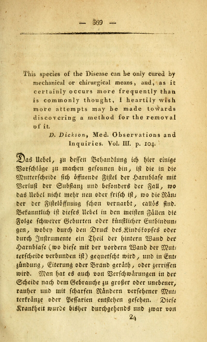 This species of the Disease can he only cured by niechamcal or chirurgical means ■, and, as it certainly occurs niore frequently thati is cominonly thought, I heartily vvish more attempts may be made towards discovering a method for the remoyal of it. Di Dichsorif Med; öbservations and Inquiries. Vol. III. p. io/j; ' W)tö tte&el, ju befreit %>d)anbhit\§ icfy fyter einige föorfcbfage $u machen gefonnen bin, tfl bte in t>ie 93?utrerfc&cibe tf$ offnenbe gtfM ber Jjparn&lnfe mit fBcrlufl ber ©nbf?an£ uub fcefonberg ber galt, rao bag Ue6e( nfc^t meljr neu ober frif$ ift; n>o btefX&xp ber ber gtjfelöffnung fdjon vernarbt, catfoS jfnb. 23efamtfU# tff biefe3 Hebet tu ben meifren gatfert bfe^ golge fernerer ©eburteu ober fttnflltc^er (£Ht6mbttm gen, toobi\) bnrdj ben £>rnc£ M ßinHHpfcß ober bnr<# fjnftrumente ein $fycü ber Wintern 3Banb ber Jjparnblafe (n>o biefe mit ber fcorbem SBänb ber §}?uk terfcfjeibe t>er6nnben i(!) geqnetf$t foirb, tmb in €nr* §ßnbung> (Ettemn£ ober 33ränb gerate ober griffen ft>irb. ty>an f;at e$ auefy *>on S3erfcf>ft)arnngen in bei* <&$tihc natf) Dem (Sebranc^e $n großer ober nne&ener, ranker unb mit fcfmrfen Dianbern t>erfe^encr $Rnu tcrfrän$e ober 5)efl*arien entfielen gefeljen. £)tefe $ranft;ett ftwrbe bityw bnr#ge£enb$ nnb $n>ar sos* 24