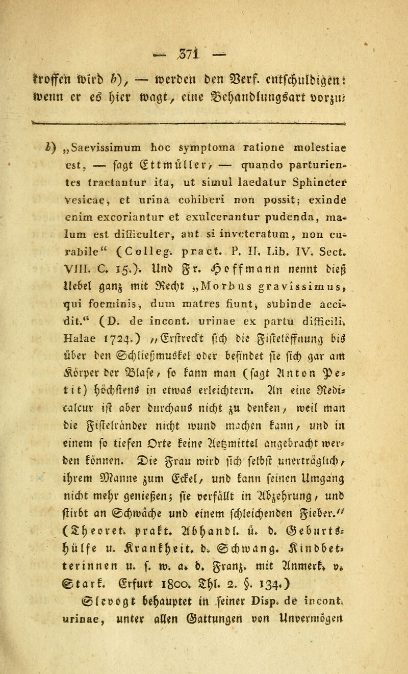 'troffen tofrb V)-, — werben ben föerf. cntfc^ttlbiäett t tomn er e£ l)tev M$t, eine 35e&anbfung$art t>orjw £) „Saevissimum hoc symptoma ratione molestiae est, — fao,t gttmüller, — quando parturien- tes traetantur ita, ut simul laedatur Sphincter Vesicae, et urina cohiberi non possit; exinde enim exeoriantur et exülcerantur p Tiden da, ma- lum est difficulter, aüt si inveteratum, non cu- rabile (Colleg. praet. P. II, Lib. IV. Sect. VIII. €♦ 150« Unb gr. Jp off mann nennt hit$ Ue&el gan£ mit SRecf/t „Morbus gravissimus, ■qui foeminis, dum matres fiunt^ sübinde äcci- dit. (D. de incent. urinae ex partü diffieüu Halae 1724.) ,/<grfrrccft (id) bis gtfrelejfttuna, bttJ üUx ben (gd)!iefjmuöfei ot^er btfwbet fte ftcf) gar am Äörper ber 3Mafe> fo fann man (fagt ?lnton ^>es tit) ^öcfyftfnsJ (ti ettvaS erkidjtern. 2in ein« 9tet)ü tafcu* ifi a&er bui'd)au$ nicfjt $u benfen? rcetl man bie gtflelvanbev nid)t n>unb machen fann, unb üt einem fo tiefen Orte £eine ^eömittet angebracht wer- ten formen. £)te grau roerb fsd) felbft unerträajtd), ifyrem 93?amte jum (£<fe(/ unb fann feinen Umgang nicht mef)r genießen 5 fte üerfätft in ^e^rung/ unb flir6t an ®ä)wad)t unb einem fcf)letc^enb€rt gie&er.'' (Sfjeoret. praft* TibfyanbL ti* b. @e&urt$= £ülfe u. $ranfr;eit, b, ®d)Wün§, $inb&et* t er innen u. f. n>. a» b. gran^ mit 2fnmer£» &* ^tarf. Erfurt 1800« Zfy. 2. §. 134O ©fcoogt Geraupte* m feiner Disp. de fneonk urinae, unter aHm @attuna,en pon Um?errnoa,ert