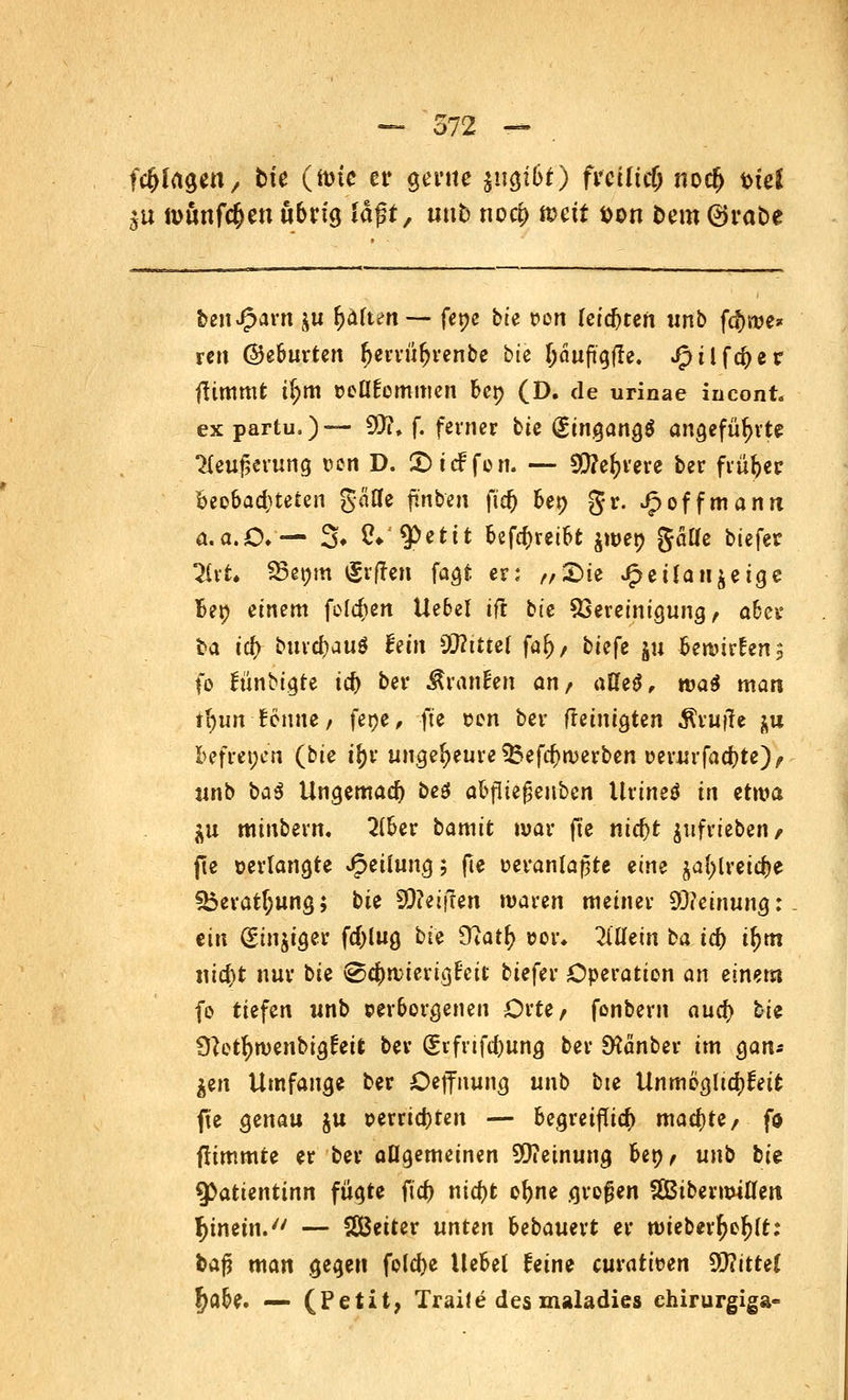 fc&fagen, bie (tote er gente jugibf) freilief; nocf> t>tel $u nwnfc&en übrig laßt, tmb noeb ft>ctt Don fcero ®ra£>e beniparn £ii b<*(tc>n — fene bie r>on leisten unb febwe* ren ©gfeuvtert ^ewü^venbe bte bäuftgfle. Jptlfcber fiimmt i(;m Doltfornmen ber; (D. de urinae incont. ex partu.)— 50?, f. feiner bte Eingangs angeführte 2Ieuf>erung oon D. £>t<f fon. — 5Q?e^rere ber fiür>er beobachteten geifle finben fief) ber; gr. Jp off mann a.a.O.— 3» &'$ettt befebretbt jwer; gäUe btefer Tlrt. 95er;m tgrjfen fagt er: „£>te £eüaiijetge Ber; einem folgen Uebel tft bie Bereinigung > aber ba ic^ burebauö hin Wtitiei far)/ biefe ju beaurfen, fo fünbigte icf> ber Sranfen anf atiki, wai man tr)«n Bonne/ feoe, fte oen ber (reinigten Prüfte ^u befreien (bte if;r ungeheure $$efd>tverben oerurfaebte)/ «nb ba$ Ungemad) beö abfite^enben Urineö in etwa. $u minbern. 2(ber bamit war fte nid)t ^uf^iebew/ fte »erlangte Teilung; fte oeranlapte eine $a{;lreicbe ISeratT;ung; bie Reiften waren meiner $)hinunQ: ein <£iu$iger fd)lug hie £Ratr; oor* Willem ba id) tr;m md)t nur bte i©cbn;ierig£eit biefer Operation an einem fo tiefen «nb verborgenen Orte/ fonbern aud) bte 9}etr;ruenbtg£eit ber (£cfnfd)ung ber SHänber im gan* $en Umfange ber Oejfnung unb bte Unmögltcbfeit jte genau ju oerriebren — begreiflieb mad)te/ fo flimmte er ber allgemeinen SQ?etnung bet?/ unb bte 9>attentinn fügte ftd) ntebt obne großen SßibermiUen hinein. — Sßßeiter unten bebauert er n>ieberr)or;(t: fcafj man gegen fokbe Hebet feine emotiven Glittet f?abe. — (Petit, Traife des maladies chirurgiga-