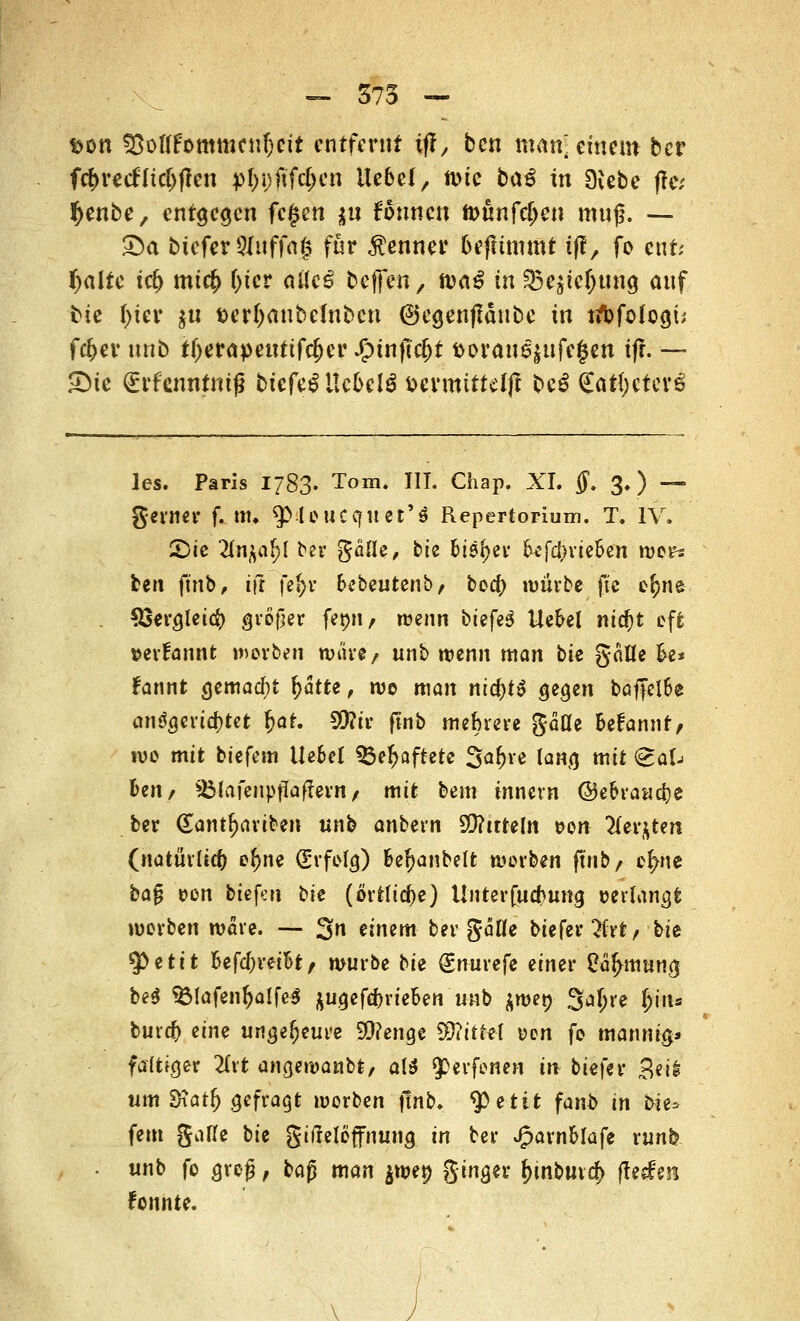 fcon 55offfommcnf;cit entfernt if?/ ben man* einem ber fd)recHtct>fcen pfofffyn Ue6e(, ft)tc ba£ in SKebe jfe; tyenbe, entgegen fcfjen tu formen tt>ünfrf>en muß. — £>a bicferSIuffng für Renner befttmmt fff, fo ent; tyalte tri) mt<$ (>ter aüc^ baffen, naß in §5e$tc&twg auf bie l)ier $u terfjanbelnbcn 6egenfläubc in ribfologü fcfcer unb ttyerapeurtfdjer £tnjtcf)t t>orau^ufe§cn ifr. — £)te (Erfenntmß bicfeiltc&elS tjcvmittdjf be£ <£aft)efcv6 les. Paris 1783. Tom. III. Chap. XI. ff. 3.) — gerner f. nti $.leucc|iiet'$ Repertorium. T. IV. £)ie 2(n^a^l ber gäüe, bie bieget- &*fd)rie&en wer? ben finb, tft je$>r fcebeutenb, boef) würbe ftc e^ne $3erglet$ großer femi, wenn btefe^ Ue&el nidjt oft »evfannt worben war*/ unb wenn man bie gäUe k* fannt gemacht f>atte, wo man md)t$ gegen baffelSe angerichtet &ar. Sftir ftnb mehrere gäüe fcefannt, wo mit biefem Ue&el 33eJ>aftetc %a\)\e lang mit <scaV fcen, SÖfafenpffaffern / mit bem innevn ©eoraacfye ber (Eantljariben unb anbern S0?ttteln r>on 2(er$ten (natürlich e^ne (Erfolg) k^anbelt werben ftnb, er/ne ba$ oen tiefen bk (örtliche) Unter fuebung »erlangt werben wäre. — 3n ämm ber gälle biefer^frt, bie 9>efctt &efc()retot, würbe bie (gnurefe einer üa^mung be$ *Ölafentjalfe$ $ugefef)rieDen unb ^wet) Sa^re fyuu burd) eine ungeheure Sttengc %RitM t>en fo mannig* faltiger 21rt angewanbt, aU (perfenen in tiefer £eil um 3xat& gefragt worben ftnb. tyttit fanb in bie* fem gatte bie gifteleffnung in ber JparnMafe runfc unb fo groß, ba$ man $we$> ginger &inbiu$ (feien fonnte.