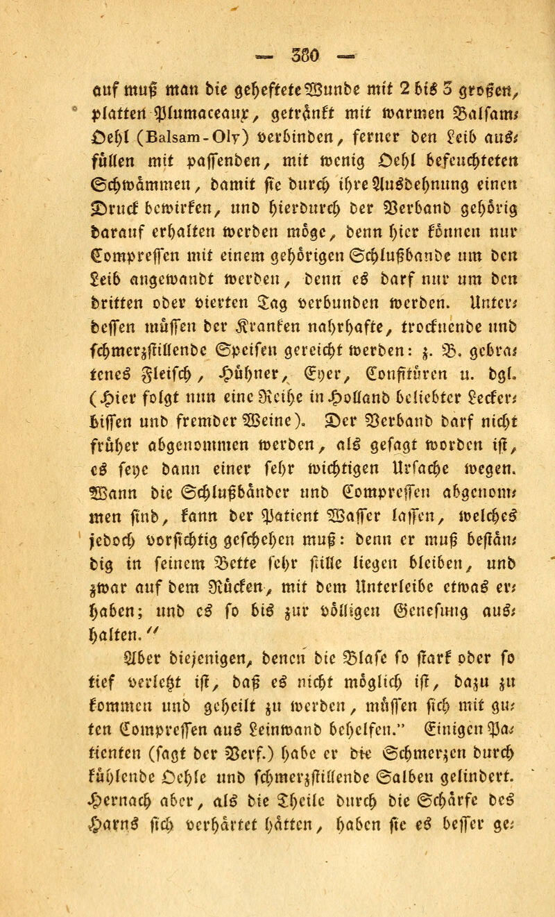 ~ sm —- auf muf man bte geheftete 5£unbe mit 2 6t£ 5 groge«, flattert ^fomaceauj:, gefr^nft mtf »armen &alfam* £)et)l (Balsam-Oly) öerbinben, ferner ben hib anßt fußen mit paffenben, mit »enig £>er)i befeuchteten ©^»dmmen, bamtt fte buret) iljre $lugbet)nung einen SDrucf bc»trfen, ttnD (jierburci) Der Sßerbanb gehörig barauf erhalten »erben möge, benn l)ier formen nur €ompreffen mit einem gehörigen ©ct)lug6anbe um bm 2eib angemanbt »erben, benn eß barf nur um ben britten ober vierten £ag serbunben »erben. Unter* feeffen muffen ber ^raufen natyrfyafte, troefnenbe unb fct)mer$fliöenbe ©peifen gereicht »erben: j. 5ß, gebra* feneS gietfet), Jjpütyner, Ktjer, Konfitüren u. bgL (£ier folgt nun etnc$eii)e infyoüanb beliebter geefer* fciffen unb frember $Betne). ©er SBerbanb barf nid)t früher abgenommen »erben, ai£ gefagt »orben iff, cß fet)e bann einer fel>r »ictjtigen Urfact)e »egen. SBann bte @ct)(ußbanbcr unb (Eompreffeu abgenotw men fmb, fann ber tyatient ^Baffer laffen, »el$e$ jebod) \>orftct)tig gefet)el)en muf: bmn er muf? befldn; big in feinem 33ette fcl>r fstüe liegen bleiben, unb §»ar auf bem 9tucfenv mit bem itnterfeibe ct»aS er* Ifjaben; unb cß fo biß $ur völligen ©enefuug außt galten. 5Iber bie/emgen, beneti bte f&laft fo frarf ober fo tief verlegt ifl, ba$ eß nict)t moglidj ifl, ba$u $u fommen unb geseilt $u »erben, muffen ftrf> mit gu* tm €ompreffen auß 2ein»anb bereifen. Einigen tycu tkntcn (fagt ber 23erf.) t)abc er bte ©ct)mer$cn buret) Fui)fenbe £)et)fe unb fct)mer$ffi£(enbe ©alben gelinbert. J£>ernact> aber, al£ bie Steile buret) bie @ct)drfe bc3 £aw$ jtd> serfjartet (jätten, traben fte eS bejfer ge;