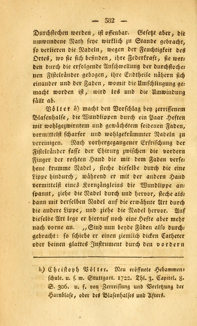 <&md)fte<$m werben, tfl offenbar* (3efe$t aber? bte ttmttwnbeue $latl) feije nm'flicfj $tt <&tanbe $e6rfc$$ fo verlieren t)te fabeln, toegen betr. geucJjtigfett be$ £)rteg, n>o jte fttf) bejin&ett, if>re geberfraft, fle toer; ten bnre^ bie erfolgenbe $nf$tt>e(Umg ber burc§fforf)e* Wen gifMrdnber gebogen, %rc (gnbt^eife nähern ftcl> einauber «nb ber gaben, toomit bte Umftfjftngung gc mafyt korben tfi, nurb log «nb bte Umftnubung fa«t ah, Sßbltei h) macf)t ben Öorfcfjlag bep $errtffenero ÖHafentjalfe, bte SButibfippett buref) eintyaat heften mit n>oI)Ige^t)trntem unb gen>dcf)3tem fetbenen gaben, bermiftelfl frfjarfer nnb tt>oi){ge£rummter fabeln $u vereinigen* &arij vorhergegangener ^rfrifc^nng ber güMranber faffe ber (Ef>irurg $tt>iftf>cn bte vorbern ginget* ber rechten £anb bte mit bem gaben verfe* fyene Frumme &abel> freche btefelbe burcf> bte eine 2ippe l)tnbur$, todfyrenb er mit ber anbew Jjpanb vermittelt eineJ $orn$dnglctn3 bte ^Bunblippe am fpannf, jielje bte Ü^abel bur<$ unb tyervor, tfec(>eaf& bann mit berfelben Slabel auf bte ertedfjure fyvt bur$ bte anbere £ippe, unb $iefye bte 9?abel f>ervor> SUtf biefelbe 2lrt lege er hierauf no<# eineJfpefte aber metyr narf> vorne an. „@inb nun he\)be gaben affo burefc,' gebracht: fo fc&iebe er einen $temlicp biefen (Eatfjeter ober beinen glatte^ 3nffrument bttrefc ben vorbern h) (S&uffopft ^5 ö11 e v* 0?eu eröffnete Jpe&ammens fc&ule, u. f. m. Stuttgart. 1722, tyl 3. (Sapttel. 8* ©. 306» «♦ fu »on Serretffung unb 93erle^ung ber ^avn&lafe, ober M $Mafenf?alf*$ m\b flftev*.