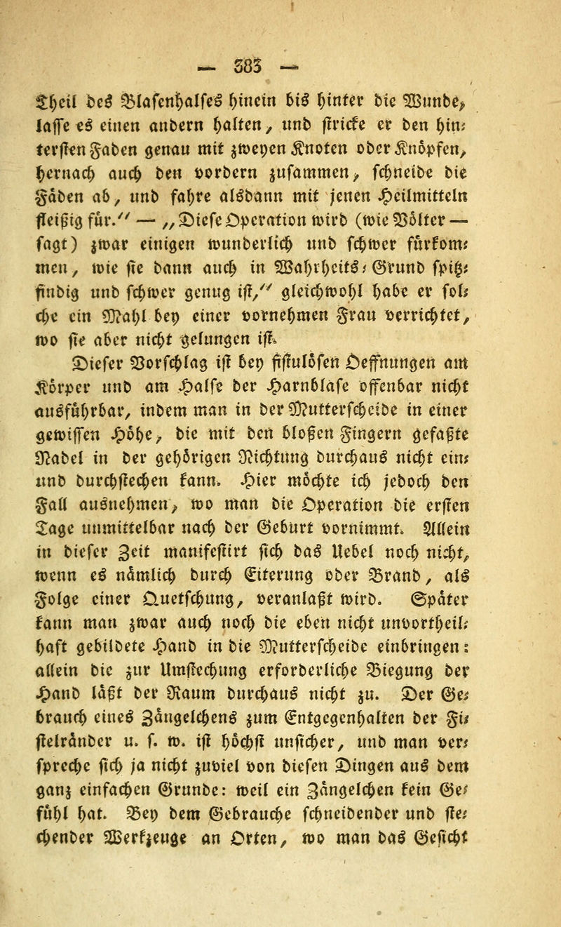 $fjeü beß &lafcnJ[>alfeS hinein biß fjinter bfc 3Bunb<> laffctß einen anbern galten, ttnb flrtcfe er ben fyint terflen gaben genau mit $ft>epen knoten ober knöpfen, $erna<$ auefc ben »orbern jufammen, fefweibe bit gaben ab, tmb faf>re alSbann mit jenen Heilmitteln fleißig für/'' — ,, SDicfe Operation tt>irb (tt>ie kälter — fagt) $tt>ar einigen n>unberltc(> ttnb fc^tt)cr furfom* men, tuie fte bann auefc in 5Baf)t1)eit$* ©runb fpig* finbig unb fcfcaver genug ift, gleicl)it>o()l fyabe er jofc cf)e ein 5}?al)l bep einer t>omel)men grau ttemc^tet, n>o fte aber nic$t gelungen tffc tiefer 23orf#lag if? bep ftffulofett Oejfnungen am Körper nnt> am £alfe ber J£>arn6lafe offenbar nieb* auiffytbat, inbem man in ber$?utterf$cibe in einer gennffen J^e, bie mit ben bloßen gtngern gefaxte Sftabel in ber gehörigen Ortung burc&auS nidjt eint tmb burebfkeben fann. %ie? mochte irf) ;ebocf> bert gall anßnel)men^ tt>o man bie Operation bie er(!ett Sage unmittelbar naef) ber Oebitrt vornimmt ^Uettt in biefer Seit manifeftirt ftcb bat! Hebel norf> ni$t, tuenn e£ nämlicb bureb Eiterung ober SBranb, alß golge einer Cuetfc^ung, veranlagt tt>irb. ©pdfer faun man $tt>ar anefy noeb bie eben ntebt ttnttortljeil; baft gebtibefe Jjpanb in bie $)iUfterftf)eibe einbringen i allein bie jur Umflecbung erforberltcbe Biegung ber J£>anb lagt ber Oiaum burc&auS ntcfjt $u. ©er @e* brauch etneS 3än9el$enS $um Entgegenhalten ber gt* ffelränber u. f. m. tff fyocbff ttnftc&er, unb man Den fprec^c ftc(> ja niebt $u&tel fcon biefen fingen anß bem ganj einfachen ©runbe: rneil ein 3dngelcj>en fein (Bei fttbl bat. 33ep bem ©ebrauebe febnetbenber unb ftet c&enber SBerffettge an Orten, n>o man baß Qtefifyt