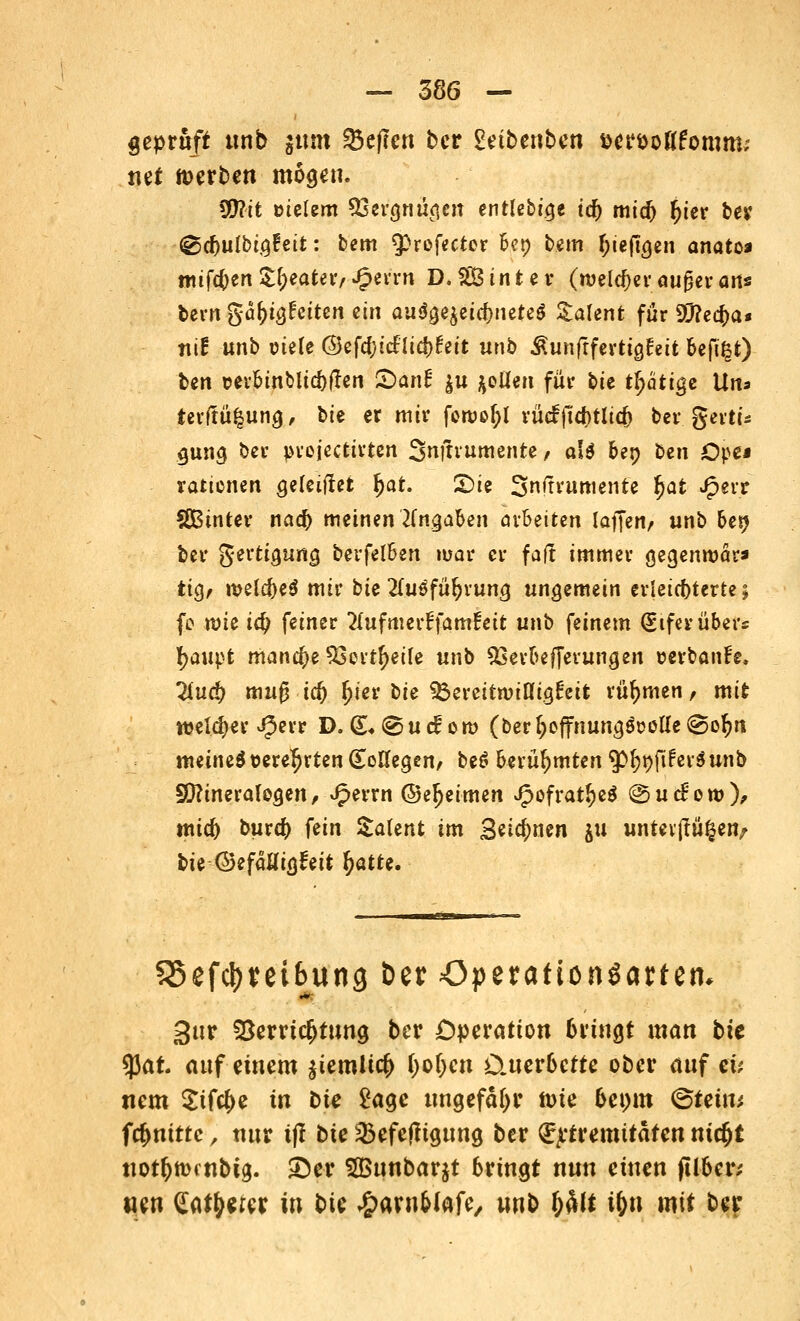 geprüft unb gtim heften ber £etbenben aeröoKfornm; net werben mögen. W\t meiern SScrgnüflcn entlebicje id) mid) [jier ber <&d)ulbi$Uit: bem $fof«cter bet) Um (uejtgen anatoa wifc()en Sweater, Jperni D*2Binter (melier außev ans bern gafotgfetten ein au$aeieta)nete$ Talent für ä7?ea)a* ni| unb viele ©efdjicflicbfett unb ^unfrferticjfeit befi^t) fcgn i>erbtnbltd)ften £>anl: $u Rollen für bie tätige Un* tevffüfcung, bie er mir foroof;l rücfjid)tlicf) ber gerti* guna, ber prejeettrten Smtrumente, a'$ 6et> ben öpcj rationen Reiftet Ijat. 2>te 3n<rvumente fjat Jpenr SBtnter naa) meinen Angaben arbeiten laffen, unb bei) ber gerttguna, bevfelben mar er faft immer gegenroär* tiQ, meldjeö mir tU llußfü\)xun$ ungemein erleichterte; fo wie id) feiner 2(ufmerffamfett unb feinem (Siferüber« tyaupt manche 53crt£eile unb 23erbefferungen »erbaiife. Und) muß id) £ier bie ^ereittuinigEeifc rühmen, mit welcher J(3err D. (£♦ © u d om (ber (jeffnungspulle (So^n meinetBereiten (beilegen, beö berühmten ^^fiferöunb SCRineralogen, £errn ©eljeimen Jpofratf)e$ @uef ow), mid) bura> fein Salent im Seinen jii unttvfitigeit/ bie ©efaUigfett ^atte. 35efcl)i*ei(ujng Der öperafionöartetu gttr Verrichtung ber Operation bringt man bte 53at. auf einem ^emlic^ fyolycn Cuer6efte ober auf et* nem ^tfc^e in bie £age ungefähr nne bct)m <&teüv, fc^ntttc', nur tjl bie 23efejligung ber ^tremitäfen ni$t ttotfjn>cnbtg. ©er 2Bunbar$t bringt nun einen (Über; wen eat&ercr in bie ^arnMafe, wnb ty% if)t\ mit ber