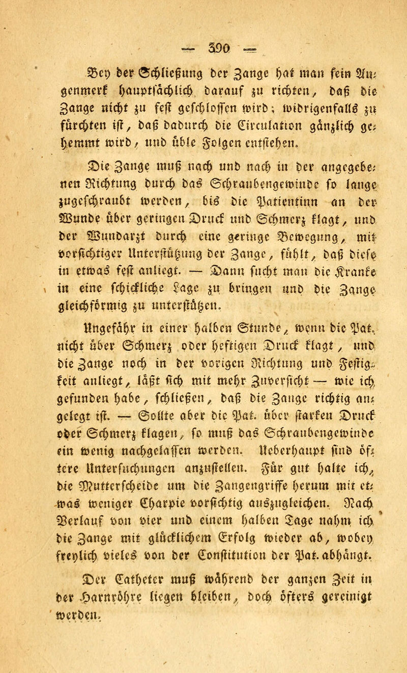 .©cp ber (Schließung ber Sänge Oat man feto %w genmcrf ftauptfäc&iicf) barauf $u rtcpten, bog bte gange ni#t $u feff gcfdjlotfcn tmr-b; ioibrigenfaltö $u. fnrc&ten ijf, baß baburcf) bte (Eirculatton adn^tc^ ge* fjemmt mtrb , unb üble golgen entfielen, £te Sänge muß nacf» nnb nacf) in ber angcgcbe; nen SKicfmmg burd) ba£ <Srf>raubengeminbe fo lange $ugcfcf)raubt werben, biß bte ^atientinn an ber- S33unbe aber geringen ©utcf nnb ©cj>mcrj flagt, nnb bcr fg3unbar$i burcfc eine geringe tBerocgung,. mtf t>erfld>ttger Unterfm§uug ber Sänge, fhf)[tA t>a$ btef$ in tttoai. fej anliegt. —- £)ann fucfjt man bte $ran£e in eine f<$ie£lic£e £age $u bringen unb bte Sänge gleichförmig $u unterfingen, Ungefähr in einer falben ©tnnbe,, menn bic tyat ntc^t über <Sc#mer$ ober heftigen £>rucf Hagt ,. «ub; bie S<*rt9e n°4 in ber vorigen 9?td)iung unb gejltg- fe& anliegt, laßt ♦!<$ mit meftr 3«^erftcl;t — mie irf>, gefunben l)abe, fd)ließcn, baß bie gange rtc^tt^ On^ gelegt iff. — (Sollte aber bic tyat. «bcr jlarfen £)ruc6 ober @c(jmcr$ Hagen, fo muß ba£ 6d>raubcngeitunbe ein fcenig narf>gclaffcn merben. Hebcrfyatqot ftnb ofs tcre tlnterfucfmngen anjuffetfen. gur gut fyalu i$/t bie 3)?utterfdjeibe um bk Sangcugriffe fyeruut mit cü ttai toeniger €l>arpie fcorfk^ttg au^ugleid>en. 9?acfjt SBerlauf mn ftier unb einem fyalben Sage naljm; icf>, bic Sänge mit giucf liefern (Erfolg ttueber ab, tt>cbet), freplicfr ttielc£ tton ber £onfhtution ber tyat. abfängt. <Dcr (Eatfycter muß ftäfjrenb ber ganzen $H in ber Sjavnttyve liegen bleiben, boc^ öftere gereinigt werben.