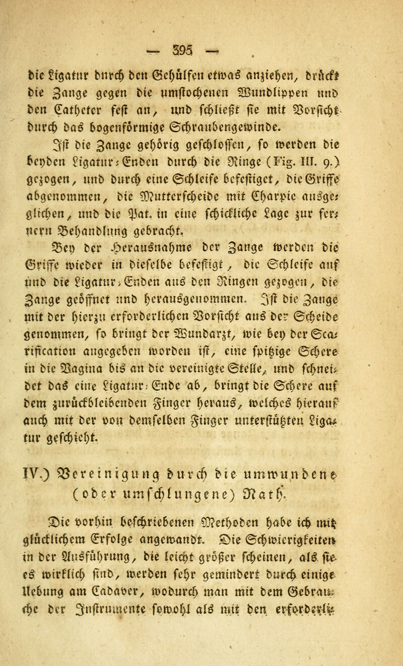 bte Ligatur bnrcf) bcn (Sctyulfen ettoaß anstefjen, brftcf* tue 3<*n<je gegen bte um|?ocf>encn SBunblippen unb ben (Ladetet fe|t an, unb ferlieft ffo mit Sßorjtcf>t twefc bag bogenförmige ©ebraubengetoinbe. 3(! Die Sauge gehörig geftf>(ojfen, fo werben bte fcenben Ligatur;<£nöcn bnrcl) bie Sftnge (Fig. III. 9.) gebogen, unb burefj eine (S$(eife 6cfcfttgetr bic®viffe abgenommen, bte $)?uttcrfd)etbe mit €(>arpte aitSgc* glichen, unb bte 93at. in eine fc&icfltcfcc £age $ur fers nern 3$el;anblit.ng gebracht $5cp ber J>eraui!naf)me ber Sauge toerben bte ©rtffe fpieber in biefelbe befefttgt, bte ©pfeife auf unb bte Ligatur>€nben anß ben fingen gelegen, bie Sauge geöffnet unb ^'aufgenommen, 3ff bte Sauge mit ber ()ier$u erforbedieren *8orftcf)t au£ ber (Beweibe genommen, fo bringt ber SfBunbar^t, n>ie 6ep'bcv©ca* rtftcatton angegeben iüorbeu tff, eine fpifcige (Schere in bte Vagina biß an bie vereinigte (Steife, unb fcf^neU bet baß eine §tga£nr; (Enbe ab, bringt bie ©$ere auf bem $urucfblei5enben ginger l^isW^ meitf>e£ hierauf au$ mit ber pon bemfelben gtuger unterfmfteu ^130^ tur gefcf)ief)t. IVo) 33creinigttng bixvd) bie umwunbene (ober umfdjlungene) 9tat$. 2)ie por(>tn &cf<£rtebenen ?0?ert>oben §abe tefe m*| gfutflirfjcm €rfolge angemanbt. £>ie ©c^micrigfeitet* in ber 3Iu3fufyrung, bie leicht groger freuten, al&fte c£ ix>trf(irf> ftnb, merben fef>r geminbert burefr. einige Hebung am ([abaser, n^oburc^ man mit bem ©ebram $e ber 3njh'umente fomof)i alß mit ben erforbe^