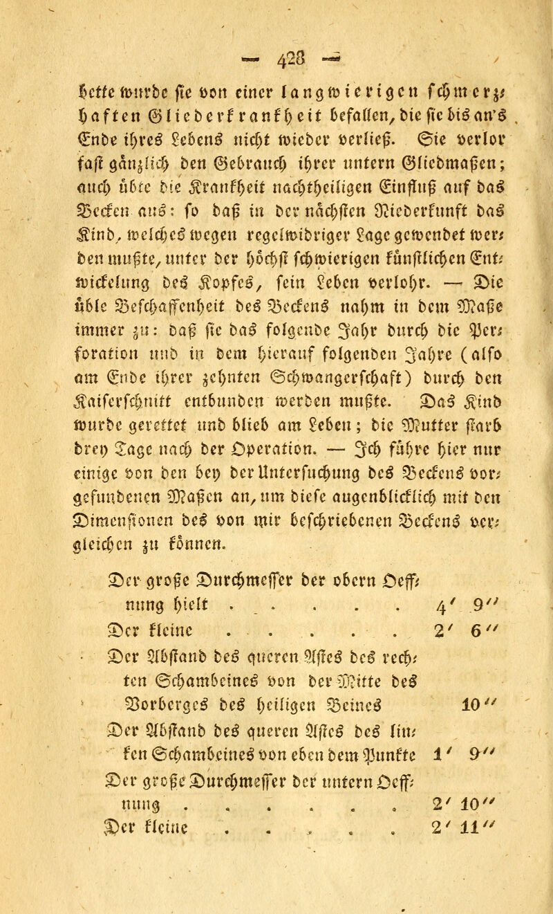 £ctte n>nrbc fte fcon einer l a ng n> i e ? 1g c n f c§m c r$* Raffen ©lieberfranfl>ett &efaflen/bteftcM3an,6 €nbe i^rcö £eoen£ nic^t n>iebcr verließ. @ie verlor fa(l gän$Iut> ben ©e&rauclj t()rer untern ©(icbmaßen; äucl) ufcte bie ^rattffjett nac&tfjeüigen (Einfluß auf ba$ SBccfen- auö: fö ba$ in bcrnäc&ffen 9?icberfunft baß $£it\b, mcid)cß föegen regclmibriger £agc getücnbet tver* ben mußte/ unter ber 1)6$ ff f$mierigen funflltc^cn (£nU nnefefung bei! $opfc£, fein Veben t>erlol)r. — £>ie nblc S3efc{>a|fen()ett be£ Q5ecfen$ ttafym in bem ^fraße immer §«: ba$ fte ba£ folgenbe 3af>r burd> bic 53er* forafton uub in bem ()ter«uf folgenben 3af>re (alfo am (gnbe U)rer jctynicn <S<#n>angcrfc&aft) bttr$ ben $aiferfc&.nirf entSuuben werben mußte. £)ai $ittb ftjurbc gerettet nnb blieb am £c6eu; bic Butter flarfc bret> £age na$ ber Operation. — 3c|j faijre Oier nur einige t>cn ben bei) bcrllnterfucfwng beß %>edcx\ß ttor* gefundenen $Ra$cn an, mn biete augen61icHt$ mit ben ©tmenftonen beß son utir 6ef$rteDenen 33ecfen$ w gleichen |u fonnen. 25er große £)ur$mejfer ber o&crn £)ejf* nung f>teit . . . . . 4'. .9 ©er f leine . - . . . . 2' 6 £)cr $U>f?anb be£ queren SljfeS beg re$,' ten <&cfyambcineß fcon beruhte beß SöorbcrgcS beß \)cilia_en f&cmeß 10 ©er &&fTanb be$ queren 3(f?c$ be$ litt; ftm©cf>am&cine$t>ütt eben beut fünfte 1' 9 ©er große ©ure&meifer ber untern Dcff; nung . , . . . , 2' 10 £>er ficine . . > . . 2/ 11