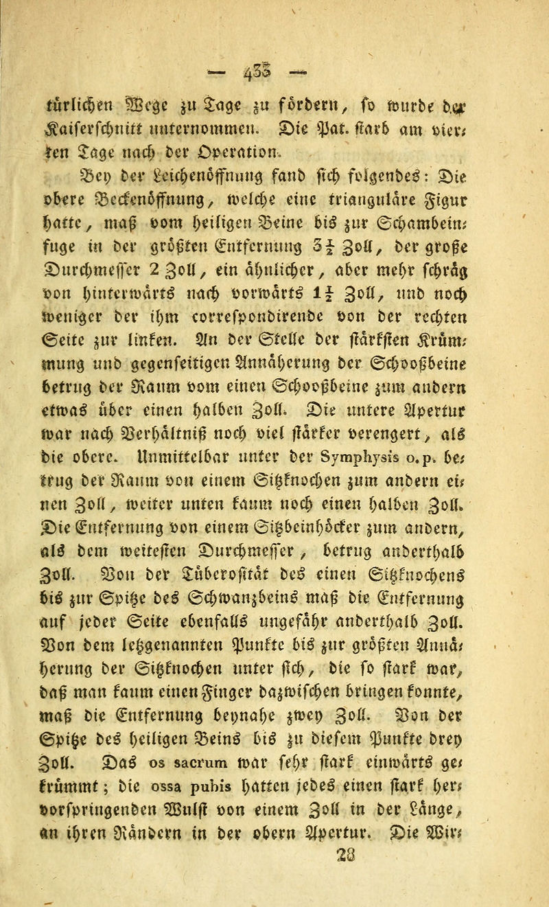 turltcfjen Sßc§c ju $r<igc ju f orbern, fo mürbe b.qr $aiferfcbuitt unternommen. £)ie tyat ftarb am üim *en $age nacfr ber Operation-, &ei; bev £ei$en6ffnuu3 fanb jtc& folgenbeS: Sie obere jBecfen&ffmutg, nvelrf>e eine trianguläre gigur ^attc, mag &om fjeüigen SBeine 6iö jur 6$ambein; fuge in bei* größten Entfernung 3J 30a, ber große £)urc(>tneffer 2 30Ü, äti äfynlicjjcr, aber me(>r fc^rd^ Don IjintemärtS rmt$ $orft>drtS lf 30!!, nnb no$ Weniger ber tl;m correfponbtrenbe t>on ber rechten (Seite $ur linfen. 5ln ber ©tefle ber fldrfften $rum? tmmg nnb gegenfettigen $nnd[)erung ber ©c&ooßbetne betrug ber SKau'm öotn einen ©cijooßbezne zum anbem cttvaß über einen falben ^oiU 3Hc untere Apertur n>ar nä$ 23er(jdltniß nodj toiel ffdtfer verengert> afS bie obere. Unmittelbar unter ber Symphysis o.p, be* trug ber SRamix sott eimm (oi$fnod)en ^um anbem et* uen 3o((/ weiter unten faum no$ einen falben %oiL ®ie Entfernung fton einem @i§bcin^5ct'er %mn anDern, ai$ bem ttvetteften £Hircf>ntejfer, betrug anbert(>alb 3ofl. JSöu betr Suberofttdt beS einen ©IgfnodjenS biß §ttr ©püje beS @#fo$Hf&&m$ maß bie Entfernung auf jeber (Seite ebenfalls ungefähr anbertfjaib 30Ü. §8on bem Umgenannten fünfte biß jur größten Qlnnäi Ijerung ber ©t|tf'noc(>en unter (Irf>, bie fo flari: toat?, baß man faum einen ginger ba$n>if$ert bringen fonnte, ma$ bin Entfernung bepnafje jmep 3oß. 23on ber ©pifce be3 (^eiligen Q3ein3 btö $it biefem fünfte brep 30Ö. £>aß os sacrum n>ar fe(jr flarf einnmrtg ge* frommt; bie ossa puhis Ratten jebeS zixxm (larf fyer* Dorfpringenben S£Bu(f! *>on tinem 3^ iß ber ^änge, «n ir>rcn Zaubern in ber ober« Apertur. £>te 2Bir* 28