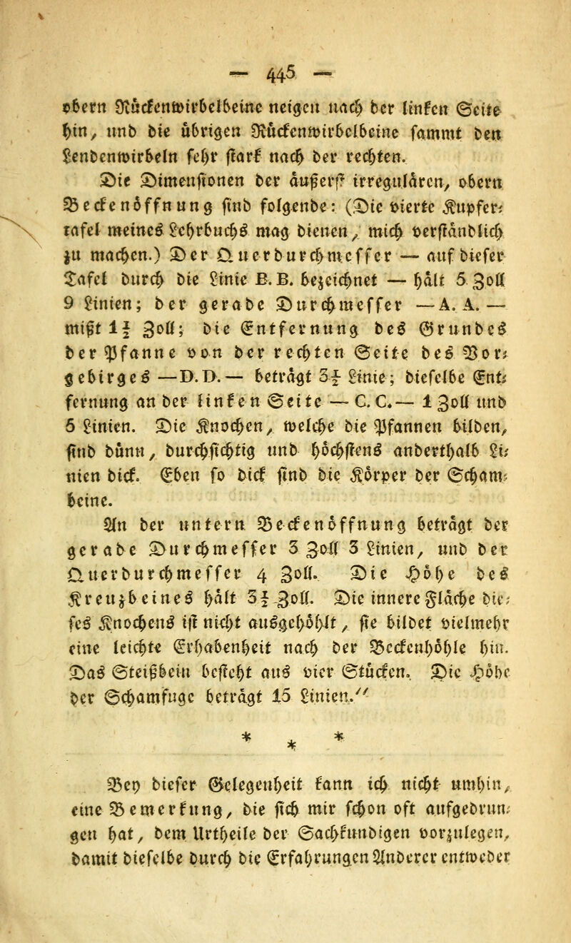 tbern 9iucfenft>irbelbeinc neigen uaef) ber iinhn ©cite %in, unb bie übrigen Svucfenmirbclbeine fammt ben Senbcnmirbeln fci)t flarf narf> ber rec&ten. £>ie SMmeuftonen ber auf erf? irregulären, oberu 23ecfen6ffnung ftnb folgenbe: (Sic vierte Tupfer* lafel metncS £cf)rburf>£ mag bienen, micf> t>erfidnMicf> jn machen.) £>er Qnerbiircf)m;cffer — auf biefer £afef burcf> bie £imc ß.B. be$cirfmet — O&lt 5 3oK 9 Linien; ber gerabe Surduncffer — A. A. — miftl* 3°ö; bie Entfernung be£ ©runbcS ber Pfanne t>o-n ber rechten <&eitz be6 55or* $ebtrge£ — D.D.— beträft 3£ £ime; biefclbe Ent; feruung an ber Hnfen <&titc — C.C.— 130Ö unb 5 Linien. Sie to^cn, n>ele^e bie Pfannen büben, ftnb bünn, burc&ftcjjtig unb f>od>|?en$ anberttyalb $u nien btef. <£btn fo bief ftnb bie $6rper ber 6djam< beine. fdtt ber untern. SBeefenÖffnung betragt ber gerabe Su r cf> m e f f e r 3 3oi( 3 hinten, uub ber £Uterburrf>meffcr 4 gofl. Sie J&6f>e beS $reujbeüte$ lyalt SfgoK. Sie innere gldc&e bie; fcö$noc&en$ i|1 niel>t au%e{>$f)it, fte 6tlt>et siclmebr eine leierte Erhabenheit naefc ber Q5ccfcul)6(jle fjin. SaS (Sttifömi befielt anß fcter ©tuefen. Sic Jpobc ber ©c^amfuge betragt 15 gtmen/* 33ep biefer Gelegenheit fann i$ ntcfjt umtun, eine fernerf\\n%, Ut ftc& mir f#on oft aufgebrun; gen f>at, bem Urtf>eüe ber ©acf>fmtbigen öorjulcgen, bamtt biefeibe bur<# tic Erfahrungen ynDercrcntttKber