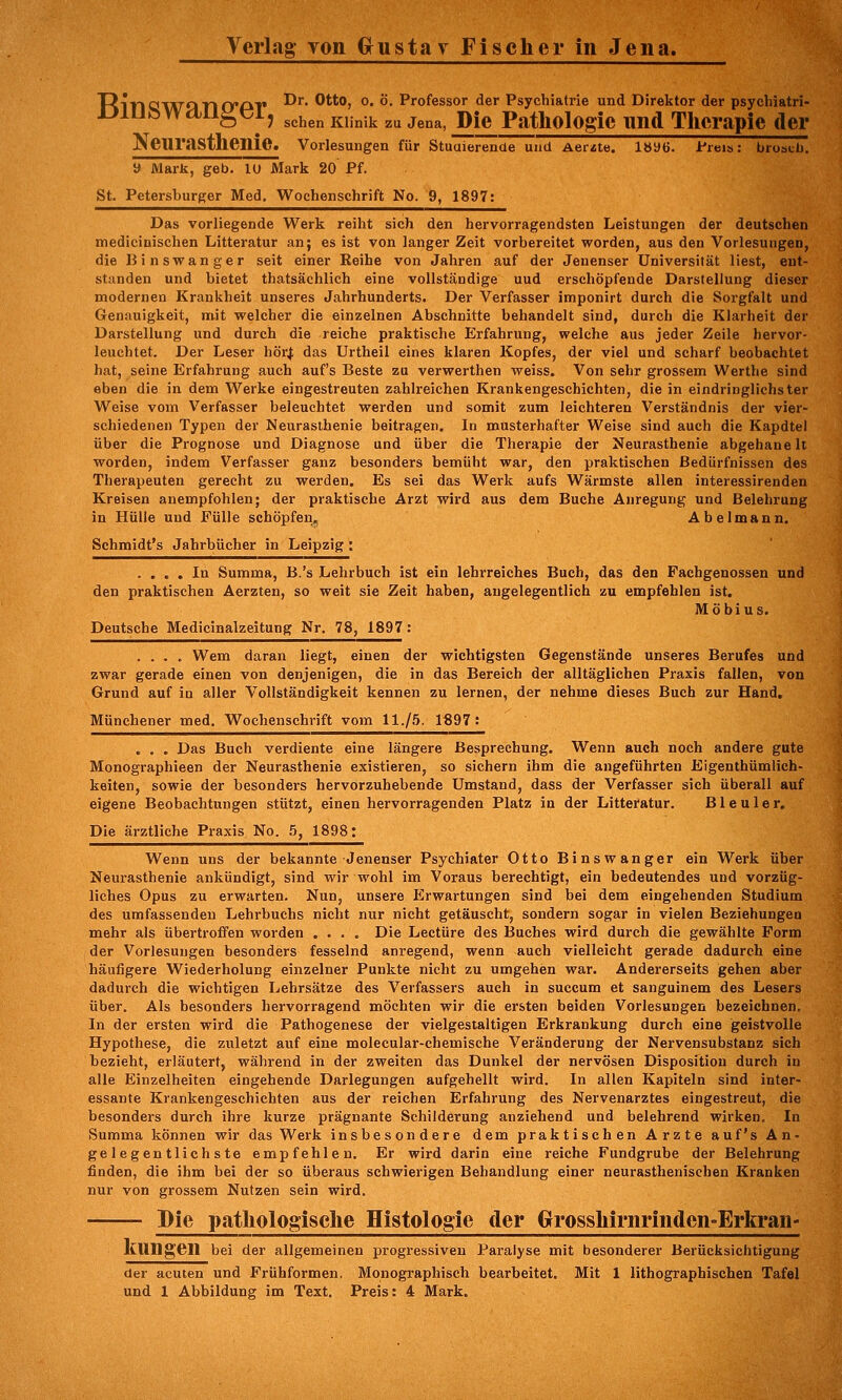 Verlag- Ton (xustav Fischer in Jena. RlTlQl^flTKTAT* ^^' ®'''*j °' *'• Professor der Psychiatrie und Direktor der psychiatri- uiufe Wciiigei, ^^^^^ ^j.^.^ ^^ j^^^ Die Pathologie nnd Therapie der NeTirasthenie. Vorlesungen für Stuaierenae und Aerzte. 1»96. i'reis: bruscb, » Mark, geb. lU Mark 20 Pf. St. Petersburger Med. Wochenschrift No. 9, 1897: Das vorliegende Werk reiht sich den hervorragendsten Leistungen der deutschen medicinischen Litteratur an; es ist von langer Zeit vorbereitet worden, aus den Vorlesungen, die Binswanger seit einer Reibe von Jahren auf der Jenenser Universität liest, ent- standen und bietet thatsächlich eine vollständige uud erschöpfende Darstellung dieser modernen Krankheit unseres Jahrhunderts. Der Verfasser imponirt durch die Soi'gfalt und Genauigkeit, mit welcher die einzelnen Abschnitte behandelt sind, durch die Klarheit der Darstellung und durch die reiche praktische Erfahrung, welche aus jeder Zeile hervor- leuchtet. Der Leser hörl das Urtheil eines klaren Kopfes, der viel und scharf beobachtet hat, seine Erfahrung auch auf's Beste zu verwerthen weiss. Von sehr grossem Werthe sind eben die in dem Werke eingestreuten zahlreichen Krankengeschichten, die in eindringlichster Weise vom Verfasser beleuchtet werden und somit zum leichteren Verständnis der vier- schiedenen Typen der Neurasthenie beitragen. In musterhafter Weise sind auch die Kapdtel über die Prognose und Diagnose und über die Therapie der Neurasthenie abgehanelt worden, indem Verfasser ganz besonders bemüht war, den praktischen Bedürfnissen des Therapeuten gerecht zu werden. Es sei das Werk aufs Wärmste allen interessirenden Kreisen anempfohlen; der praktische Arzt wird aus dem Buche Anregung und Belehrung in Hülle und Fülle schöpfen. Abelmann. Schmidt's Jahrbücher in Leipzig: .... In Summa, B.'s Lehrbuch ist ein lehrreiches Buch, das den Pachgenossen und den praktischen Aerzten, so weit sie Zeit haben, angelegentlich zu empfehlen ist. Möbius. Deutsche Medicinalzeitung Nr. 78, 1897 : .... Wem daran liegt, einen der wichtigsten Gegenstände unseres Berufes und zwar gerade einen von denjenigen, die in das Bereich der alltäglichen Praxis fallen, von Grund auf in aller Vollständigkeit kennen zu lernen, der nehme dieses Buch zur Hand. Münchener med, Wochenschrift vom 11./5. 1€97: . . . Das Buch verdiente eine längere Besprechung. Wenn auch noch andere gute Monographieen der Neurasthenie existieren, so sichern ihm die angeführten Eigenthümlich- keiten, sowie der besonders hervorzuhebende Umstand, dass der Verfasser sich überall auf eigene Beobachtungen stützt, einen hervorragenden Platz in der Litteratur. Bleuler. Die ärztliche Praxis No. 5, 1898: Wenn uns der bekannte Jenenser Psychiater Otto Binswanger ein Werk über Neui-asthenie ankündigt, sind wir wohl im Voraus berechtigt, ein bedeutendes und vorzüg- liches Opus zu erwarten. Nun, unsere Erwartungen sind bei dem eingehenden Studium des umfassenden Lehrbuchs nicht nur nicht getäuscht, sondern sogar in vielen Beziehungen mehr als übertroffen worden .... Die Leetüre des Buches wird durch die gewählte Form der Vorlesungen besonders fesselnd anregend, wenn auch vielleicht gerade dadurch eine häufigere Wiederholung einzelner Punkte nicht zu umgehen war. Andererseits gehen aber dadurch die wichtigen Lehrsätze des Verfassers auch in succum et sanguinem des Lesers über. Als besonders hervorragend möchten wir die ersten beiden Vorlesungen bezeichnen. In der ersten wird die Pathogenese der vielgestaltigen Erkrankung durch eine geistvolle Hypothese, die zuletzt auf eine molecular-chemische Veränderung der Nervensubstanz sich bezieht, erläutert, während in der zweiten das Dunkel der nervösen Disposition durch in alle Einzelheiten eingehende Darlegungen aufgehellt wird. In allen Kapiteln sind inter- essante Krankengeschichten aus der reichen Erfahrung des Nervenarztes eingestreut, die besonders durch ihre kurze prägnante Schilderung anziehend und belehrend wirken. In Summa können wir das Werk insbesondere dem praktischen Arzte auf's An- gelegentlichste empfehlen. Er wird darin eine reiche Fundgrube der Belehrung finden, die ihm bei der so überaus schwierigen Behandlung einer neurasthenischen Kranken nur von grossem Nutzen sein wird. Die pathologische Histologie der Grrosshirnrinden-Erla'an- KUngen bei der allgemeinen progressiven Paralyse mit besonderer Berücksichtigung der acuten und Frühformen. Monographisch bearbeitet. Mit 1 lithographischen Tafel