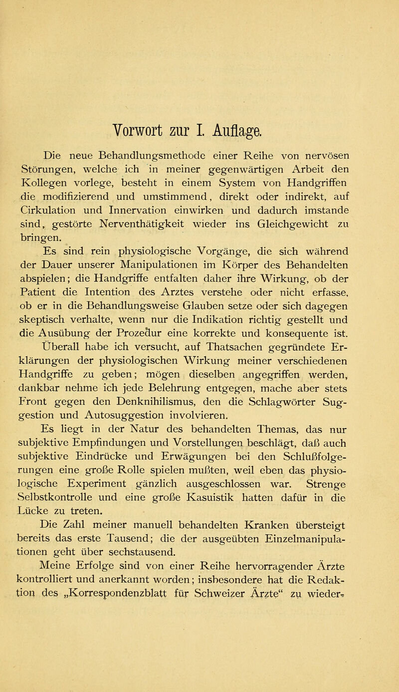 Vorwort zur I. Auflage. Die neue Behandlungsmethode einer Reihe von nervösen Störungen, welche ich in meiner gegenwärtigen Arbeit den Kollegen vorlege, besteht in einem System von Handgriffen die modifizierend und umstimmend, direkt oder indirekt, auf Cirkulation und Innervation einwirken und dadurch imstande sind, gestörte Nerventhätigkeit wieder ins Gleichgewicht zu bringen. Es sind rein physiologische Vorgänge, die sich während der Dauer unserer Manipulationen im Körper des Behandelten abspielen; die Handgriffe entfalten daher ihre Wirkung, ob der Patient die Intention des Arztes verstehe oder nicht erfasse, ob er in die Behandlungsweise Glauben setze oder sich dagegen skeptisch verhalte, wenn nur die Indikation richtig gestellt und die Ausübung der Prozedur eine korrekte und konsequente ist. Überall habe ich versucht, auf Thatsachen gegründete Er- klärungen der physiologischen Wirkung meiner verschiedenen Handgriffe zu geben; mögen dieselben angegriffen werden, dankbar nehme ich jede Belehrung entgegen, mache aber stets Front gegen den Denknihilismus, den die Schlagwörter Sug- gestion und Autosuggestion involvieren. Es liegt in der Natur des behandelten Themas, das nur subjektive Empfindungen und Vorstellungen beschlägt, daß auch subjektive Eindrücke und Erwägungen bei den Schlußfolge- rungen eine große Rolle spielen mußten, weil eben das physio- logische Experiment gänzlich ausgeschlossen war. Strenge Selbstkontrolle und eine große Kasuistik hatten dafür in die Lücke zu treten. Die Zahl meiner manuell behandelten Kranken übersteigt bereits das erste Tausend; die der ausgeübten Einzelmanipula- tionen geht über sechstausend. Meine Erfolge sind von einer Reihe hervorragender Ärzte kontrolliert und anerkannt worden; insbesondere hat die Redak- tion des „Korrespondenzblatt für Schweizer Ärzte zu wieder^