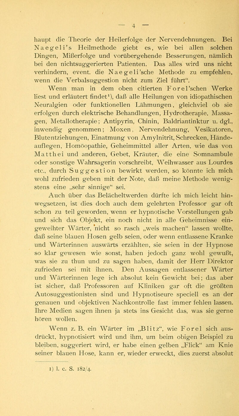 haupt die Theorie der Heilerfolge der Nervendehnungen. Bei Naegeli's Heilmethode giebt es, wie bei allen solchen Dingen, Mißerfolge und vorübergehende Besserungen, nämlich bei den nichtsuggerierten Patienten. Das alles wird uns nicht verhindern, event. die Naegeli'sche Methode zu empfehlen, wenn die Verbalsuggestion nicht zum Ziel führt. Wenn man in dem oben citierten Forel'schen Werke liest und erläutert findet), daß alle Heilungen von idiopathischen Neuralgien oder funktionellen Lähmungen, gleichviel ob sie erfolgen durch elektrische Behandlungen, Hydrotherapie, Massa- gen, Metallotherapie; Antipyrin, Chinin, Baldriantinktur u. dgl., inwendig genommen; Moxen, Nervendehnung, Vesikatoren, Blutentziehungen, Einatmung von Amylnitrit, Schrecken, Hände- auf legen, Homöopathie, Geheimmittel aller Arten, wie das von Matthei und anderen. Gebet, Kräuter, die eine Somnambule oder sonstige Wahrsagerin vorschreibt, Weihwasser aus Lourdes etc., durch Suggestion bewirkt werden, so könnte ich mich wohl zufrieden geben mit der Note, daß meine Methode wenig- stens eine „sehr sinnige sei. Auch über das Belächeltwerden dürfte ich mich leicht hin- weg-setzen, ist dies doch auch dem gelehrten Professor gar oft schon zu teil geworden, wenn er hypnotische Vorstellungen gab und sich das Objekt, ein noch nicht in alle Geheimnisse ein- geweihter Wärter, nicht so rasch „weis machen lassen wollte, daß seine blauen Hosen gelb seien, oder wenn entlassene Kranke und Wärterinnen auswärts erzählten, sie seien in der Hypnose so klar gewesen wie sonst, haben jedoch ganz wohl gewußt, was sie zu thun und zu sagen haben, damit der Herr Direktor zufrieden sei mit ihnen. Den Aussagen entlassener Wärter und Wärterinnen lege ich absolut kein Gewicht bei; das aber ist sicher, daß Professoren auf Kliniken gar oft die größten Autosuggestionisten sind und Hypnotiseure speciell es an der genauen und objektiven Nachkontrolle fast immer fehlen lassen. Ihre Medien sagen ihnen ja stets ins Gesicht das, was sie gerne hören wollen. Wenn z. B. ein Wärter im „Blitz, wie Forel sich aus- drückt, hypnotisiert wird und ihm, um beim obigen Beispiel zu bleiben, suggeriert wird, er habe einen gelben „Flick am Knie seiner blauen Hose, kann er, wieder erweckt, dies zuerst absolut