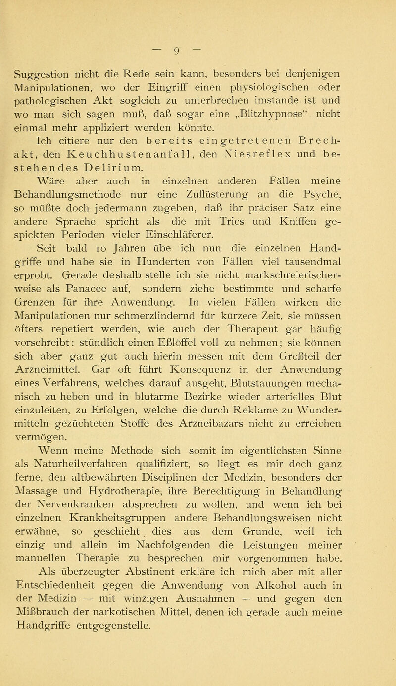 Suggestion nicht die Rede sein kann, besonders bei denjenigen Manipulationen, wo der Eingriff einen physiologischen oder pathologischen Akt sogleich zu unterbrechen imstande ist und wo man sich sagen muß, daß sogar eine „Blitzhypnose nicht einmal mehr appliziert \verden könnte. Ich eitlere nur den bereits eingetretenen Brech- akt, den Keuchhusten an fall, den Niesreflex und be- stehendes Delirium. Wäre aber auch in einzelnen anderen Fällen meine Behandlungsmethode nur eine Zufiüsterung an die Psyche, so müßte doch jedermann zugeben, daß ihr präciser Satz eine andere Sprache spricht als die mit Trics und Kniffen ge- spickten Perioden vieler Einschläferer. Seit bald lo Jahren übe ich nun die einzelnen Hand- griffe und habe sie in Hunderten von Phallen viel tausendmal erprobt. Gerade deshalb stelle ich sie nicht markschreierischer- weise als Panacee auf, sondern ziehe bestimmte und scharfe Grenzen für ihre Anwendung. In vielen Fällen wirken die Manipulationen nur schmerzlindernd für kürzere Zeit, sie müssen öfters repetiert werden, wie auch der Therapeut gar häufig vorschreibt: stündlich einen Eßlöffel voll zu nehmen; sie können sich aber ganz gut auch hierin messen mit dem Großteil der Arzneimittel. Gar oft führt Konsequenz in der Anwendung eines Verfahrens, welches darauf ausgeht, Blutstauungen mecha- nisch zu heben und in blutarme Bezirke wieder arterielles Blut einzuleiten, zu Erfolgen, welche die durch Reklame zu Wunder- mitteln gezüchteten Stoffe des Arzneibazars nicht zu erreichen vermögen. Wenn meine Methode sich somit im eigentlichsten Sinne als Naturheilverfahren qualifiziert, so liegt es mir doch ganz ferne, den altbewährten Disciplinen der Medizin, besonders der Massage und Hydrotherapie, ihre Berechtigung in Behandlung der Nervenkranken absprechen zu wollen, und w^enn ich bei einzelnen Krankheitsgruppen andere Behandlungsweisen nicht erwähne, so geschieht dies aus dem Grunde, weil ich einzig und allein im Nachfolgenden die Leistungen meiner manuellen Therapie zu besprechen mir vorgenommen habe. Als überzeugter Abstinent erkläre ich mich aber mit aller Entschiedenheit gegen die Anwendung von Alkohol auch in der Medizin — mit winzigen Ausnahmen — und gegen den Mißbrauch der narkotischen Mittel, denen ich gerade auch meine Handgriffe entgegenstelle.