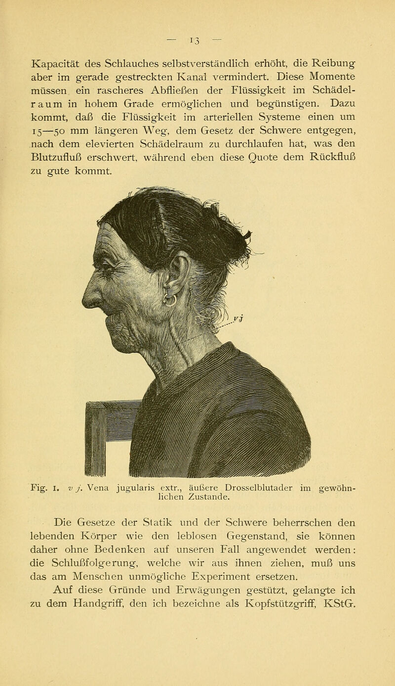 Kapacität des Schlauches selbstverständlich erhöht, die Reibung aber im gerade gestreckten Kanal vermindert. Diese Momente müssen ein rascheres Abfließen der Flüssigkeit im Schädel- raum in hohem Grade ermöglichen und begünstigen. Dazu kommt, daß die Flüssigkeit im arteriellen Systeme einen um 15—50 mm längeren Weg, dem Gesetz der Schwere entgegen, nach dem elevierten Schädelraum zu durchlaufen hat, was den Blutzufluß erschwert, während eben diese Quote dem Rückfluß zu gute kommt. Fig. I. V J. \ jugularis extr., äußere Drosselblutader im gewöhn- lichen Zustande. Die Gesetze der Statik und der Schwere beherrschen den lebenden Körper wie den leblosen Gegenstand, sie können daher ohne Bedenken auf unseren Fall angewendet werden: die Schlußfolgerung, welche wir aus ihnen ziehen, muß uns das am Menschen unmögliche Experiment ersetzen. Auf diese Gründe und Erwägungen gestützt, gelangte ich zu dem Handgriff, den ich bezeichne als Kopf stützgriff, KStG.