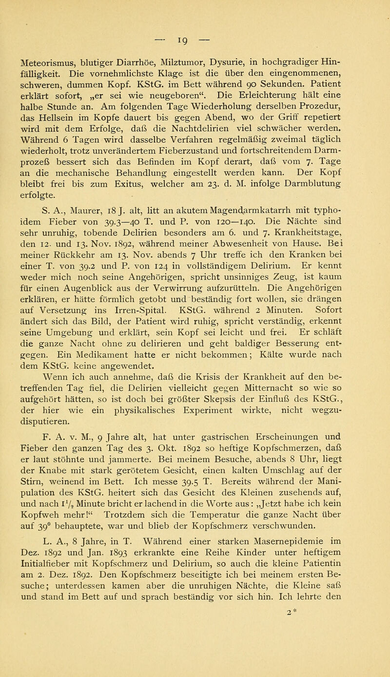 Meteorismus, blutiger Diarrhöe, Milztumor, Dysurie, in hochgradiger Hin- fälligkeit. Die vornehmlichste Klage ist die über den eingenommenen, schweren, dummen Kopf. KStG. im Bett während 90 Sekunden. Patient erklärt sofort, „er sei wie neugeboren. Die Erleichterung hält eine halbe Stunde an. Am folgenden Tage Wiederholung derselben Prozedur, das Hellsein im Kopfe dauert bis gegen Abend, wo der Griff repetiert wird mit dem Erfolge, daß die Nachtdelirien viel schwächer werden. Während 6 Tagen wird dasselbe Verfahren regelmäßig zweimal täglich wiederholt, trotz unverändertem Fieberzustand und fortschreitendem Darm- prozeß bessert sich das Befinden im Kopf derart, daß vom 7. Tage an die mechanische Behandlung eingestellt werden kann. Der Kopf bleibt frei bis zum Exitus, welcher am 33. d. M. infolge Darmblutung erfolgte. S.A., Maurer, 18 J. alt, litt an akutem Magend^armkatarrh mit typho- idem Fieber von 39.3—40 T. und P. von 120—140. Die Nächte sind sehr unruhig, tobende Delirien besonders am 6. und 7. Krankheitstage, den 12. und 13. Nov. 1892, während meiner Abwesenheit von Hause. Bei meiner Rückkehr am 13. Nov. abends 7 Uhr treffe ich den Kranken bei einer T. von 39.2 und P. von 124 in vollständigem Delirium. Er kennt weder mich noch seine Angehörigen, spricht unsinniges Zeug, ist kaum für einen Augenblick aus der Verwirrung aufzurütteln. Die Angehörigen erklären, er hätte förmlich getobt und beständig fort wollen, sie drängen auf Versetzung ins Irren-Spital. KStG. während 2 Minuten. Sofort ändert sich das Bild, der Patient wird ruhig, spricht verständig, erkennt seine Umgebung und erklärt, sein Kopf sei leicht und frei. Er schläft die ganze Nacht ohne zu delirieren und geht baldiger Besserung ent- gegen. Ein Medikament hatte er nicht bekommen; Kälte wurde nach dem KStG. keine angewendet. Wenn ich auch annehme, daß die Krisis der Krankheit auf den be- treffenden Tag fiel, die Delirien vielleicht gegen Mitternacht so wie so aufgehört hätten, so ist doch bei größter Skepsis der Einfluß des KStG., der hier wie ein physikalisches Experiment wirkte, nicht wegzu- disputieren. F. A. V. M., 9 Jahre alt, hat unter gastrischen Erscheinungen und Fieber den ganzen Tag des 3. Okt. 1892 so heftige Kopfschmerzen, daß er laut stöhnte und jammerte. Bei meinem Besuche, abends 8 Uhr, liegt der Knabe mit stark gerötetem Gesicht, einen kalten Umschlag auf der Stirn, weinend im Bett. Ich messe 39.5 T. Bereits während der Mani- pulation des KStG. heitert sich das Gesicht des Kleinen zusehends auf, und nach iV? Minute bricht er lachend in die Worte aus: „Jetzt habe ich kein Kopfweh mehr! Trotzdem sich die Temperatur die ganze Nacht über auf 39 behauptete, war und blieb der Kopfschmerz verschwunden. L. A., 8 Jahre, in T. Während einer starken Masernepidemie im Dez. 1892 und Jan. 1893 erkrankte eine Reihe Kinder unter heftigem Initialfieber mit Kopfschmerz und Delirium, so auch die kleine Patientin am 2. Dez. 1892. Den Kopfschmerz beseitigte ich bei meinem ersten Be- suche; unterdessen kamen aber die unruhigen Nächte, die Kleine saß und stand im Bett auf und sprach beständig vor sich hin. Ich lehrte den