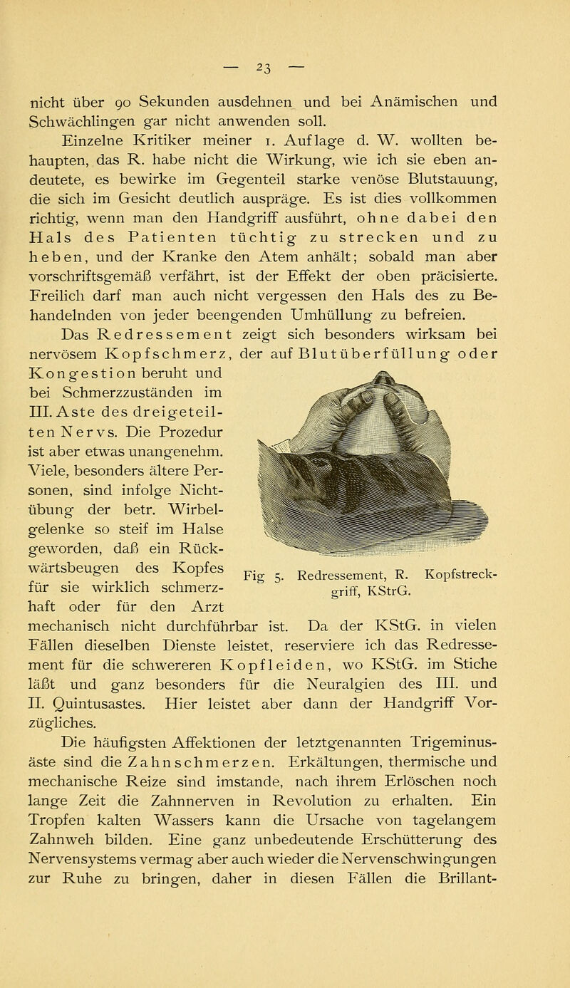 nicht über go Sekunden ausdehnen und bei Anämischen und Schwächlingen gar nicht anwenden soll. Einzelne Kritiker meiner i. Auflage d. W. wollten be- haupten, das R. habe nicht die Wirkung, wie ich sie eben an- deutete, es bewirke im Gegenteil starke venöse Blutstauung, die sich im Gesicht deutlich auspräge. Es ist dies vollkommen richtig, wenn man den Handgriff ausführt, ohne dabei den Hals des Patienten tüchtig zu strecken und zu heben, und der Kranke den Atem anhält; sobald man aber vorschriftsgemäß verfährt, ist der Effekt der oben präcisierte. Freilich darf man auch nicht vergessen den Hals des zu Be- handelnden von jeder beengenden Umhüllung zu befreien. Das Redressement zeigt sich besonders wirksam bei nervösem Kopfschmerz, der auf Blut Überfüllung oder Kongestion beruht und bei Schmerzzuständen im III. Aste des dreigeteil- ten Nervs. Die Prozedur ist aber etwas unangenehm. Viele, besonders ältere Per- sonen, sind infolge Nicht- übung der betr. Wirbel- gelenke so steif im Halse geworden, daß ein Rück- wärtsbeugen des Kopfes für sie wirklich schmerz- haft oder für den Arzt mechanisch nicht durchführbar ist. Da der KStG. in vielen Fällen dieselben Dienste leistet, reserviere ich das Redresse- ment für die schwereren Kopfleiden, wo KStG. im Stiche läßt und ganz besonders für die Neuralgien des III. und II. Quintusastes. Hier leistet aber dann der Handgriff Vor- zügliches. Die häufigsten Affektionen der letztgenannten Trigeminus- äste sind die Zahnschmerzen. Erkältungen, thermische und mechanische Reize sind imstande, nach ihrem Erlöschen noch lange Zeit die Zahnnerven in Revolution zu erhalten. Ein Tropfen kalten Wassers kann die Ursache von tagelangem Zahnweh bilden. Eine ganz unbedeutende Erschütterung des Nervensystems vermag aber auch wieder die Nervenschwingungen zur Ruhe zu bringen, daher in diesen Fällen die Brillant- Fig 5- Redressement, R. Kopfstreck- griff, KStrG.