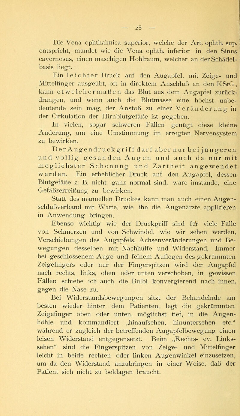 Die Vena ophthalmica superior, welche der Art. ophth. sup. entspricht, mündet wie die Vena ophth. inferior in den Sinus cavernosus, einen maschigen Hohlraum, welcher an der Schädel- basis liegt. Ein leichter Druck auf den Augapfel, mit Zeige- und Mittelfinger ausgeübt, oft in direktem Anschluß an den KStG., kann etwelchermaßen das Blut aus dem Augapfel zurück- drängen, und wenn auch die Blutmasse eine höchst unbe- deutende sein mag, der Anstoß zu einer Veränderung in der Cirkulation der Hirnblutgefäße ist gegeben. In vielen, sogar schweren Fällen genügt diese kleine Änderung, um eine Umstimmung im erregten Nervensystem zu bewirken. DerAugendruckgriff darf aber nur bei jüngeren und völlig gesunden Augen und auch da nur mit möglichster Schonung und Zartheit angewendet werden. Ein erheblicher Druck anf den Augapfel, dessen Blutgefäße z. B. nicht ganz normal sind, wäre imstande, eine Gefäßzerreißung zu bewirken. Statt des manuellen Druckes kann man auch einen Augen- schlußverband mit Watte, wie ihn die Augenärzte applizieren in Anwendung bringen. Ebenso wichtig wie der Druckgriff sind fü'r viele Fälle von Schmerzen und von Schwindel, wie wir sehen werden,. Verschiebungen des Augapfels, Achsenveränderungen und Be- wegungen desselben mit Nachhülfe und Widerstand. Immer bei geschlossenem Auge und feinem Auflegen des gekrümmten Zeigefingers oder nur der Fingerspitzen wird der Augapfel nach rechts, links, oben oder unten verschoben, in gewissen Fällen schiebe ich auch die Bulbi konvergierend nach innen, gegen die Nase zu. Bei Widerstandsbewegungen sitzt der Behandelnde am besten wieder hinter dem Patienten, legt die gekrümmten Zeigefinger oben oder unten, möglichst tief, in die Augen- höhle und kommandiert „hinaufsehen, hinuntersehen etc. während er zugleich der betreffenden Augapfelbewegung einen leisen Widerstand entgegensetzt. Beim „Rechts- ev. Links- sehen sind die Fingerspitzen von Zeige- und Mittelfinger leicht in beide rechten oder linken Augenwinkel einzusetzen, um da den Widerstand anzubringen in einer Weise, daß der Patient sich nicht zu beklagen braucht.