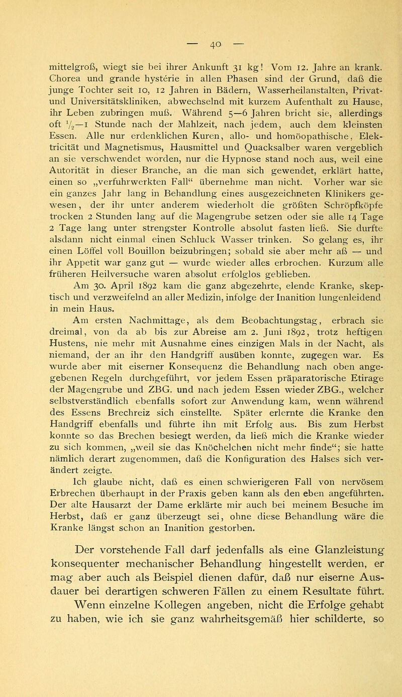 mittelgroß, wiegt sie bei ihrer Ankunft 31 kg! Vom 12. Jahre an krank. Chorea und grande hysterie in allen Phasen sind der Grund, daß die junge Tochter seit 10, 12 Jahren in Bädern, Wasserheilanstalten, Privat- und Universitätskliniken, abwechselnd mit kurzem Aufenthalt zu Hause, ihr Leben zubringen muß. Während 5—6 Jahren bricht sie, allerdings oft V2~'i Stunde nach der Mahlzeit, nach jedem, auch dem kleinsten Essen. Alle nur erdenklichen Kuren, allo- und homöopathische, Elek- tricität und Magnetismus, Hausmittel und Quacksalber waren vergeblich an sie verschwendet worden, nur die Hypnose stand noch aus, weil eine Autorität in dieser Branche, an die man sich gewendet, erklärt hatte, einen so „verfuhrwerkten Fall übernehme man nicht. Vorher war sie ein ganzes Jahr lang in Behandlung eines ausgezeichneten Klinikers ge- wesen , der ihr unter anderem wiederholt die größten Schröpfköpfe trocken 2 Stunden lang auf die Magengrube setzen oder sie alle 14 Tage 2 Tage lang unter strengster Kontrolle absolut fasten ließ. Sie durfte alsdann nicht einmal einen Schluck Wasser trinken. So gelang es, ihr einen Löffel voll Bouillon beizubringen; sobald sie aber mehr aß — und ihr Appetit war ganz gut — wurde wieder alles erbrochen. Kurzum alle früheren Heilversuche waren absolut erfolglos geblieben. Am 30. April 1892 kam die ganz abgezehrte, elende Kranke, skep- tisch und verzweifelnd an aller Medizin, infolge der Inanition lungenleidend in mein Haus. Am ersten Nachmittage, als dem Beobachtungstag, erbrach sie dreimal, von da ab bis zur Abreise am 2. Juni 1892, trotz heftigen Hustens, nie mehr mit Ausnahme eines einzigen Mals in der Nacht, als niemand, der an ihr den Handgriff ausüben konnte, zugegen war. Es wurde aber mit eiserner Konsequenz die Behandlung nach oben ange- gebenen Regeln durchgeführt, vor jedem Essen präparatorische Etirage der Magengrube und ZBG. und nach jedem Essen wieder ZBG., welcher selbstverständlich ebenfalls sofort zur Anwendung kam, wenn während des Essens Brechreiz sich einstellte. Später erlernte die Kranke den Handgriff ebenfalls und führte ihn mit Erfolg aus. Bis zum Herbst konnte so das Brechen besiegt werden, da ließ mich die Kranke wieder zu sich kommen, „weil sie das Knöchelchen nicht mehr finde; sie hatte nämlich derart zugenommen, daß die Konfiguration des Halses sich ver- ändert zeigte. Ich glaube nicht, daß es einen schwierigeren Fall von nervösem Erbrechen überhaupt in der Praxis geben kann als den eben angeführten. Der alte Hausarzt der Dame erklärte mir auch bei meinem Besuche im Herbst, daß er ganz überzeugt sei, ohne diese Behandlung wäre die Kranke längst schon an Inanition gestorben. Der vorstehende Fall darf jedenfalls als eine Glanzleistung konsequenter mechanischer Behandlung hingestellt werden, er mag aber auch als Beispiel dienen dafür, daß nur eiserne Aus- dauer bei derartigen schweren Fällen zu einem Resultate führt. Wenn einzelne K^ollegen angeben, nicht die Erfolge gehabt zu haben, wie ich sie ganz wahrheitsgemäß hier schilderte, so