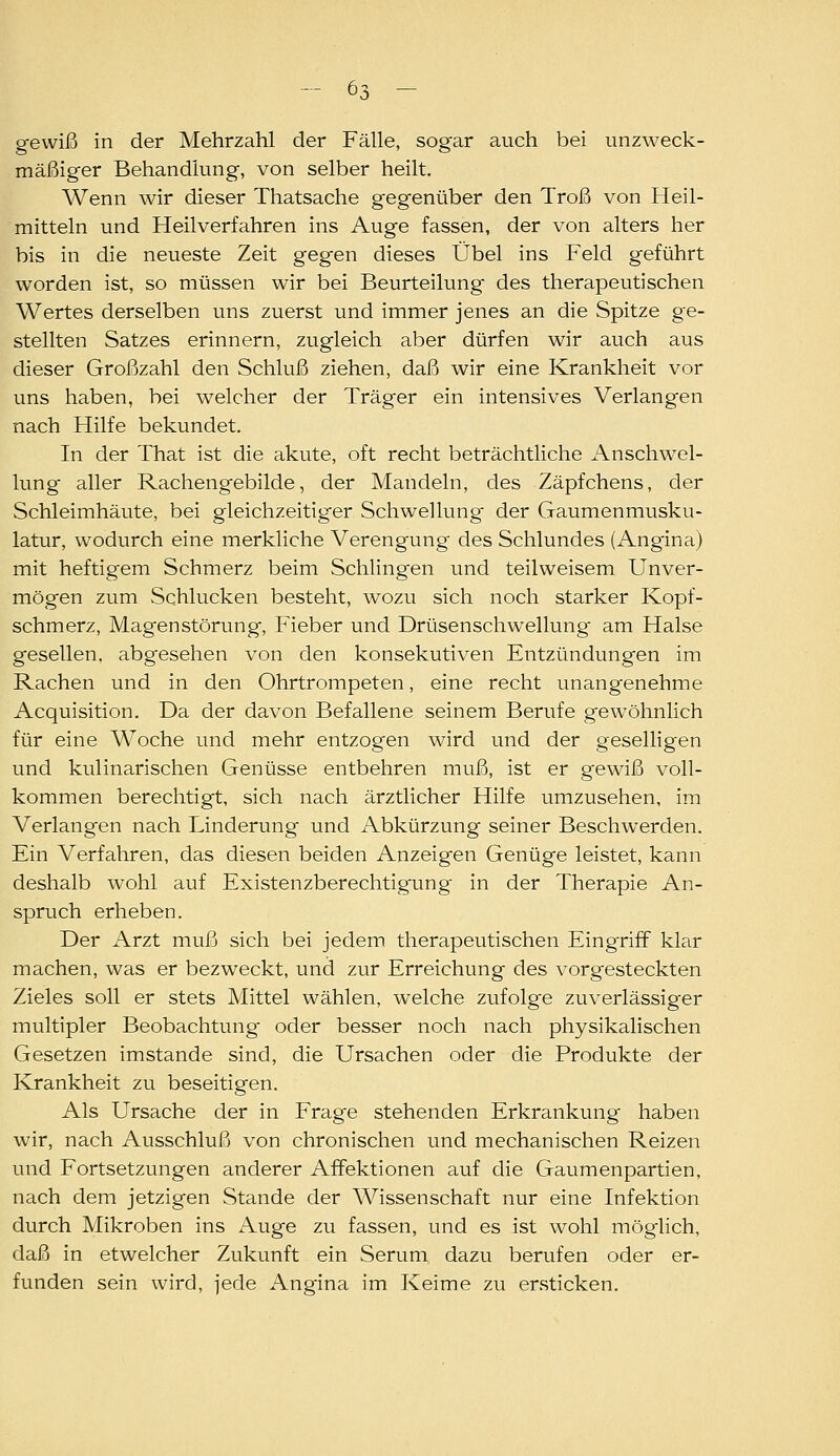 gewiß in der Mehrzahl der Fälle, sogar auch bei unzweck- mäßiger Behandlung, von selber heilt. Wenn wir dieser Thatsache geg-enüber den Troß von Heil- mitteln und Heilverfahren ins Auge fassen, der von alters her bis in die neueste Zeit gegen dieses Übel ins Feld geführt worden ist, so müssen wir bei Beurteilung des therapeutischen Wertes derselben uns zuerst und immer jenes an die Spitze ge- stellten Satzes erinnern, zugleich aber dürfen wir auch aus dieser Großzahl den Schluß ziehen, daß wir eine Krankheit vor uns haben, bei welcher der Träger ein intensives Verlangen nach Hilfe bekundet. In der That ist die akute, oft recht beträchtliche Anschwel- lung aller Rachengebilde, der Mandeln, des Zäpfchens, der Schleimhäute, bei gleichzeitiger Schwellung der Gaumenmusku- latur, wodurch eine merkliche Verengung des Schlundes (Angina) mit heftigem Schmerz beim Schlingen und teilweisem Unver- mögen zum Schlucken besteht, wozu sich noch starker Kopf- schmerz, Magenstörung, Fieber und Drüsenschwellung- am Halse gesellen, abg'esehen von den konsekutiven Entzündungen im Rachen und in den Ohrtrompeten, eine recht unangenehme Acquisition. Da der davon Befallene seinem Berufe gewöhnlich für eine Woche und mehr entzogen wird und der geselligen und kulinarischen Genüsse entbehren muß, ist er gewiß voll- kommen berechtigt, sich nach ärztlicher Hilfe umzusehen, im Verlangen nach Linderung und Abkürzung seiner Beschwerden. Ein Verfahren, das diesen beiden Anzeig-en Genüge leistet, kann deshalb wohl auf Existenzberechtigung in der Therapie An- spruch erheben. Der Arzt muß sich bei jedem therapeutischen Eing'rifF klar machen, was er bezweckt, und zur Erreichung des vorgesteckten Zieles soll er stets Mittel wählen, welche zufolge zuverlässiger multipler Beobachtung oder besser noch nach physikalischen Gesetzen imstande sind, die Ursachen oder die Produkte der Krankheit zu beseitigen. Als Ursache der in Frage stehenden Erkrankung haben wir, nach Ausschluß von chronischen und mechanischen Reizen und Fortsetzungen anderer Affektionen auf die Gaumenpartien, nach dem jetzigen Stande der Wissenschaft nur eine Infektion durch Mikroben ins Auge zu fassen, und es ist wohl möglich, daß in etwelcher Zukunft ein Serum dazu berufen oder er- funden sein wird, jede Angina im Keime zu er.sticken.