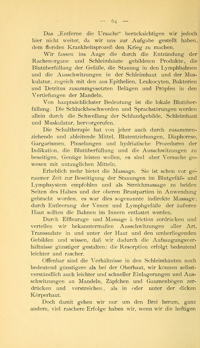 Das „Entferne die Ursache berücksichtigen wir jedoch hier nicht weiter, da wir uns zur Aufgabe gestellt haben, dem fioriden Krankheitsprozeß den Krieg zu machen. Wir fassen ins Auge die durch die Entzündung der Rachenorgane und Schleimhäute gebildeten Produkte, die Blutüberfüllung der Gefäße, die Stauung in den Lymphbahnen und die Ausschwitzungen in der Schleimhaut und der Mus- kulatur, zugeich mit den aus Epithelien, Leukocyten, Bakterien und 'Detritus zusammgesetzten Belägen und Pröpfen in den Vertiefungen der Mandeln. Von hauptsächlichster Bedeutung ist die lokale Blutüber- füllung. Die Schluckbeschwerden und Sprachstörungen werden allein durch die Schwellung der Schlundgebilde, Schleimhaut und Muskulatur, hervorgerufen. Die Schultherapie hat von jeher auch durch zusammen- ziehende und ableitende Mittel, Blutentziehungen, DIaphorese, Gargarismen, Pinselungen und hydriatische Prozeduren der Indikation, die Blutüberfüllung und die Ausschwitzungen zu beseitigen. Genüge leisten wollen, es sind aber Versuche ge- wesen mit untauglichen Mitteln. Erheblich mehr bietet die Massage. Sie ist schon vor ge- raumer Zeit zur Beseitigung der Stauungen im Blutgefäß- und Lymphsystem empfohlen und als Streichmassage zu beiden Seiten des Halses und der oberen Brustpartien in Anwendung gebracht worden, es war dies sogenannte indirekte Massage; durch Entleerung der Venen und Lymphgefäße der äußeren Haut sollten die Bahnen im Innern entlastet werden. Durch Effleurage und Massage a friction zerdrücken und verteilen wir bekanntermaßen Ausschwitzungen aller Art, Transsudate in und unter der Haut und den umherliegenden Gebilden und wissen, daß wir dadurch die Aufsaugungsver- hältnisse günstiger gestalten: die Resorption erfolgt bedeutend leichter und rascher. Offenbar sind die Verhältnisse in den Schleimhäuten noch bedeutend günstigere als bei der Oberhaut, wir können selbst- verständlich auch leichter und schneller Einlagerungen und Aus- schwitzungen an Mandeln, Zäpfchen und Gaumenbögen zer- drücken und verstreichen, als in oder unter der dicken Körperhaut. Doch damit gehen wir nur um den Brei herum, ganz andere, viel raschere Erfolge haben wir, wenn wir die heftigen