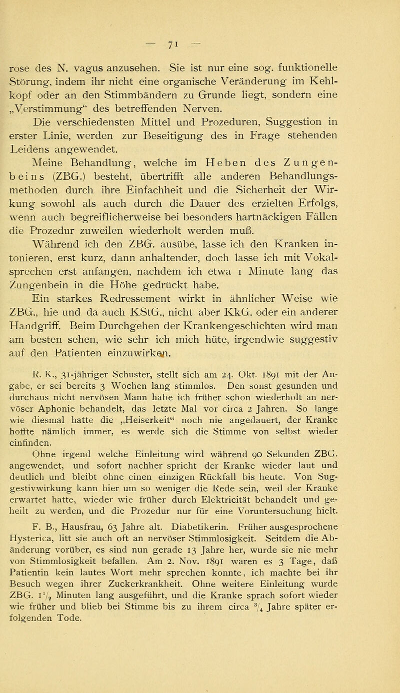 rose des N. vagus anzusehen. Sie ist nur eine sog. funktionelle Störung, indem ihr nicht eine organische Veränderung im Kehl- kopf oder an den Stimmbändern zu Grunde hegt, sondern eine „Verstimmung des betreffenden Nerven. Die verschiedensten Mittel und Prozeduren, Suggestion in erster Linie, werden zur Beseitigung des in Frage stehenden Leidens angewendet. Meine Behandlung, welche im Heben des Zungen- beins (ZBG.) besteht, übertrifft alle anderen Behandlungs- methoden durch ihre Einfachheit und die Sicherheit der Wir- kung sowohl als auch durch die Dauer des erzielten Erfolgs, wenn auch begreiflicherweise bei besonders hartnäckigen Fällen die Prozedur zuweilen wiederholt werden muß. Während ich den ZBG. ausübe, lasse ich den Kranken in- tonieren, erst kurz, dann anhaltender, doch lasse ich mit Vokal- sprechen erst anfangen, nachdem ich etwa i Minute lang das Zungenbein in die Höhe gedrückt habe. Ein starkes Redressement wirkt in ähnlicher Weise wie ZBG., hie und da auch KStG., nicht aber KkG. oder ein anderer Handgriff. Beim Durchgehen der Krankengeschichten wird man am besten sehen, wie sehr ich mich hüte, irgendwie suggestiv auf den Patienten einzuwirke,ri. R. K., 31-jähriger Schuster, stellt sich am 24. Okt. 1891 mit der An- gabe, er sei bereits 3 Wochen lang stimmlos. Den sonst gesunden und durchaus nicht nervösen Mann habe ich früher schon wiederholt an ner- vöser Aphonie behandelt, das letzte Mal vor circa 2 Jahren. So lange wie diesmal hatte die „Heiserkeit noch nie angedauert, der Kranke hoffte nämlich immer, es werde sich die Stimme von selbst wieder einfinden. Ohne irgend welche Einleitung wird während 90 Sekunden ZBG. angewendet, und sofort nachher spricht der Kranke wieder laut und deutlich und bleibt ohne einen einzigen Rückfall bis heute. Von Sug- gestivwirkung kann hier um so weniger die Rede sein, weil der Kranke erwartet hatte, wieder wie früher durch Elektricität behandelt und ge- heilt zu werden, und die Prozedur nur für eine Voruntersuchung hielt. F. B., Hausfrau, 63 Jahre alt. Diabetikerin. Früher ausgesprochene Hysterica, litt sie auch oft an nervöser Stimmlosigkeit. Seitdem die Ab- änderung vorüber, es sind nun gerade 13 Jahre her, wurde sie nie mehr von Stimmlosigkeit befallen. Am 2. Nov. 1891 waren es 3 Tage, daß Patientin kein lautes Wort mehr sprechen konnte, ich machte bei ihr Besuch wegen ihrer Zuckerkrankheit. Ohne weitere Einleitung wurde ZBG. 1^/2 Minuten lang ausgeführt, und die Kranke sprach sofort wieder wie früher und blieb bei Stimme bis zu ihrem circa 74 Jahre später er- folgenden Tode.