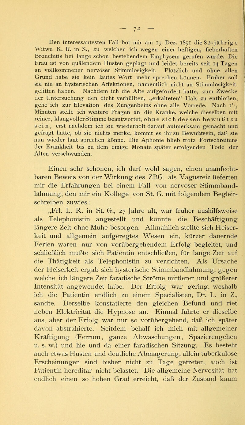 Den interessantesten Fall bot mir am 19. Dez. 1891 die 82-jährige Witwe K. R. in S., zu welcher ich wegen einer heftigen, fieberhaften Bronchitis bei lange schon bestehendem Emphysem gerufen wurde. Die Frau ist von quälendem Husten geplagt und leidet bereits seit 14 Tagen an vollkommener nervöser Stimmlosigkeit. Plötzlich und ohne allen Grund habe sie kein lautes Wort mehr sprechen können. Früher soll sie nie an hysterischen Affektionen, namentlich nicht an Stimmlosigkeit, gelitten haben. Nachdem ich die Alte aufgefordert hatte, zum Zwecke ! der Untersuchung den dicht verhüllten, „erkälteten Hals zu entblößen, gehe ich zur Elevation des Zungenbeins ohne alle Vorrede. Nach i'., Minuten stelle ich weitere Fragen an die Kranke, welche dieselben mit reiner, klangvoller Stimme beantwortet, ohne sich dessen bewußtzu sein, erst nachdem ich sie wiederholt darauf aufmerksam gemacht und gefragt hatte, ob sie nichts merke, kommt es ihr zu Bewußtsein, daß sie nun wieder laut sprechen könne. Die Aphonie blieb trotz Fortschreitens der Krankheit bis zu dem einige Monate später erfolgenden Tode der Alten verschwunden. Einen sehr schönen, ich darf wohl sagen, einen unanfecht- baren Beweis von der Wirkung des ZBG. als Vagusreiz lieferten mir die Erfahrungen bei einem P'all von nervöser Stimmband- lähmung, den mir ein Kollege von St. G. mit folgendem Begleit- schreiben zuwies: „Frl. L. R. in St. G., 27 Jahre alt, war früher aushilfsweise als Telephonistin angestellt und konnte die Beschäftigung längere Zeit ohne Mühe besorgen. Allmählich stellte sich Heiser- keit und allgemein aufgeregtes Wesen ein, kürzer dauernde Ferien waren nur von vorübergehendem Erfolg begleitet, und schließlich mußte sich Patientin entschließen, für lange Zeit auf , die Thätigkeit als Telephonistin zu verzichten. Als Ursache der Heiserkeit ergab sich hysterische Stimmbandlähmung, gegen welche ich längere Zeit faradische Ströme mittlerer und größerer Intensität angewendet habe. Der Erfolg war gering, weshalb ich die Patientin endlich zu einem Specialisten, Dr, L, in Z., sandte. Derselbe konstatierte den gleichen Befund und riet neben Elektricität die Hypnose an. Einmal führte er dieselbe aus, aber der Erfolg war nur so vorübergehend, daß ich später davon abstrahierte. Seitdem behalf ich mich mit allgemeiner Kräftigung (Ferrum, ganze Abwaschungen, Spazierengehen u. s. w.) und hie und da einer faradischen Sitzung. Es besteht auch etwas Husten und deutliche Abmagerung, allein tuberkulöse Erscheinungen sind bisher nicht zu Tage getreten, auch ist Patientin hereditär nicht belastet. Die allgemeine Nervosität hat endlich einen so hohen Grad erreicht, daß der Zustand kaum