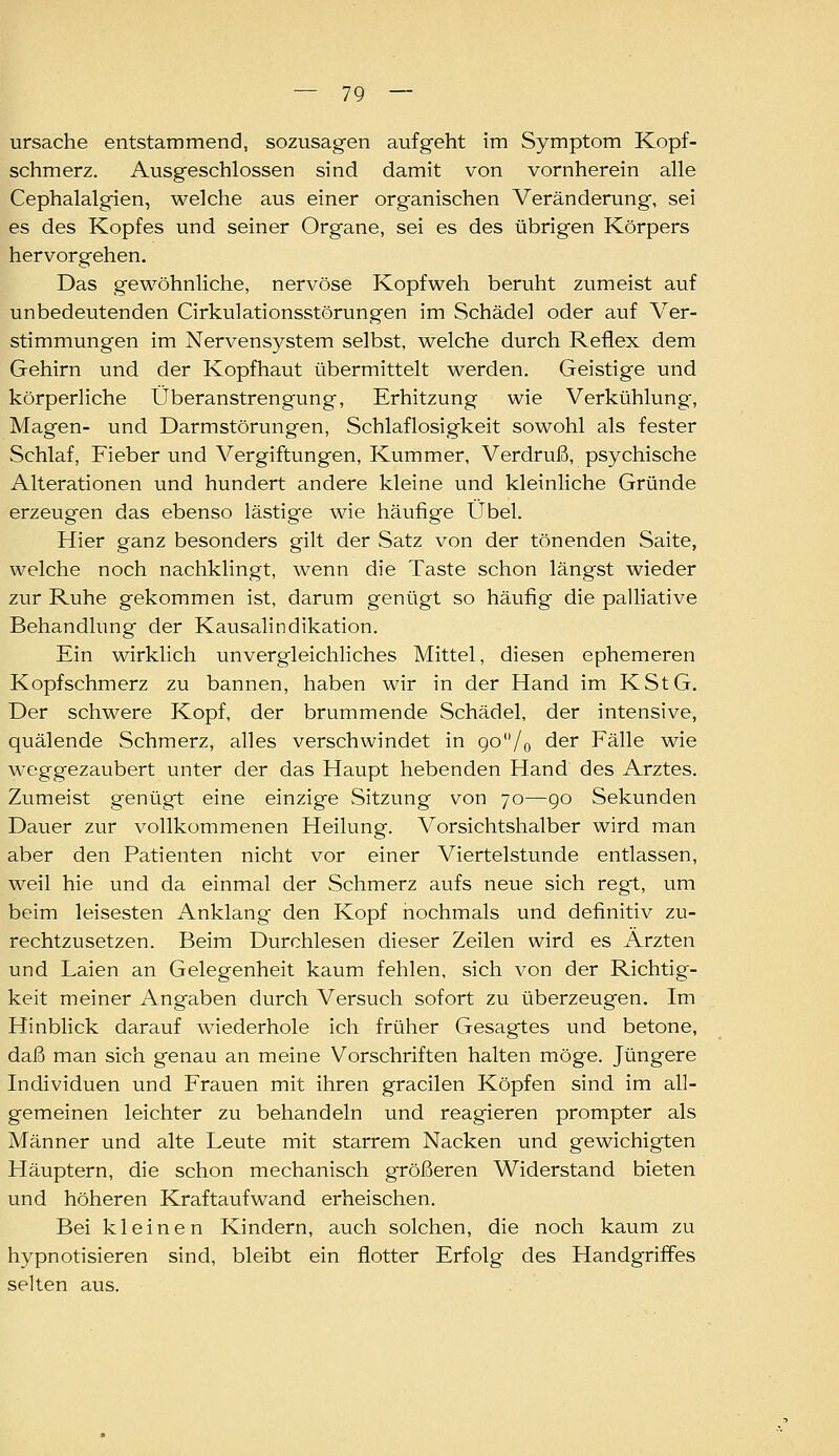 Ursache entstammend, sozusagen aufgeht im Symptom Kopf- schmerz. Ausgeschlossen sind damit von vornherein alle Cephalalgien, welche aus einer organischen Veränderung, sei es des Kopfes und seiner Organe, sei es des übrigen Körpers hervorgehen. Das gewöhnliche, nervöse Kopfweh beruht zumeist auf unbedeutenden Cirkulationsstörungen im Schädel oder auf Ver- stimmungen im Nervensystem selbst, welche durch Reflex dem Gehirn und der Kopfhaut übermittelt werden. Geistige und körperliche Überanstrengung, Erhitzung wie Verkühlung, Magen- und Darmstörungen, Schlaflosigkeit sowohl als fester Schlaf, Fieber und Vergiftungen, Kummer, Verdruß, psychische Alterationen und hundert andere kleine und kleinliche Gründe erzeugen das ebenso lästige wie häufige Übel. Hier ganz besonders gilt der Satz von der tönenden Saite, welche noch nachklingt, wenn die Taste schon längst wieder zur Ruhe gekommen ist, darum genügt so häufig die palliative Behandlung der Kausalindikation. Ein wirklich unvergleichliches Mittel, diesen ephemeren Kopfschmerz zu bannen, haben wir in der Hand im KStG. Der schwere Kopf, der brummende Schädel, der intensive, quälende Schmerz, alles verschwindet in go'Vo der Fälle wie weggezaubert unter der das Haupt hebenden Hand des Arztes. Zumeist genügt eine einzige Sitzung von 70—go Sekunden Dauer zur vollkommenen Heilung. Vorsichtshalber wird man aber den Patienten nicht vor einer Viertelstunde entlassen, weil hie und da einmal der Schmerz aufs neue sich regt, um beim leisesten Anklang den Kopf nochmals und definitiv zu- rechtzusetzen. Beim Durchlesen dieser Zeilen wird es Ärzten und Laien an Gelegenheit kaum fehlen, sich von der Richtig- keit meiner Angaben durch Versuch sofort zu überzeugen. Im HinbHck darauf wiederhole ich früher Gesagtes und betone, daß man sich genau an meine Vorschriften halten möge. Jüngere Individuen und Frauen mit ihren gracilen Köpfen sind im all- gemeinen leichter zu behandeln und reagieren prompter als Männer und alte Leute mit starrem Nacken und gewichigten Häuptern, die schon mechanisch größeren Widerstand bieten und höheren Kraftaufwand erheischen. Bei kleinen Kindern, auch solchen, die noch kaum zu hypnotisieren sind, bleibt ein flotter Erfolg des Handgriffes selten aus.