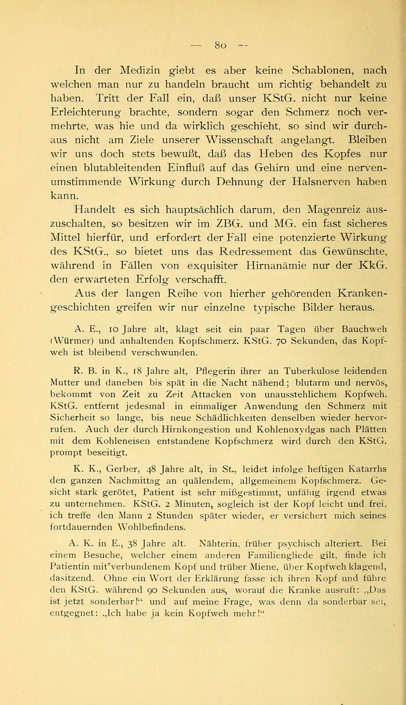 In der Medizin giebt es aber keine Schablonen, nach welchen man nur zu handeln braucht um richtig behandelt zu haben. Tritt der Fall ein, daß unser KStG. nicht nur keine Erleichterung brachte, sondern sogar den Schmerz noch ver- mehrte, was hie und da wirklich geschieht, so sind wir durch- aus nicht am Ziele unserer Wissenschaft angelangt. Bleiben wir uns doch stets bewußt, daß das Heben des Kopfes nur einen blutableitenden Einfluß auf das Gehirn und eine nerven- umstimmende Wirkung durch Dehnung der Halsnerven haben kann. Handelt es sich hauptsächlich darum, den Magenreiz aus- zuschalten, so besitzen wir im ZBG. und MG. ein fast sicheres Mittel hierfür, und erfordert der Fall eine potenzierte Wirkung des KStG., so bietet uns das Redressement das Gewünschte, während in Fällen von exquisiter Hirnanämie nur der KkG. den erwarteten Erfolg verschafft. Aus der langen Reihe von hierher gehörenden Kranken- geschichten greifen wir nur einzelne typische Bilder heraus. A. E., lo Jahre alt, klagt seit ein paar Tagen über Bauchweh (Würmer) und anhaltenden Kopfschmerz. KStG. 70 Sekunden, das Kopf- weh ist bleibend verschwunden. R. B. in K., 18 Jahre alt, Pflegerin ihrer an Tuberkulose leidenden Mutter und daneben bis spät in die Nacht nähend; blutarm und nervös, bekommt von Zeit zu Zeit Attacken von unausstehlichem Kopfweh. KStG. entfernt jedesmal in einmaliger Anwendung den Schmerz mit Sicherheit so lange, bis neue Schädlichkeiten denselben wieder hervor- rufen. Auch der durch Hirnkongestion und Kohlenoxydgas nach Plätten mit dem Kohleneisen entstandene Kopfschmerz wird durch den KStG. prompt beseitigt. K. K., Gerber, 48 Jahre alt, in St., leidet infolge heftigen Katarrhs den ganzen Nachmittag an quälendem, allgemeinem Kopfschmerz. Ge- sicht stark gerötet, Patient ist sehr mißgestimmt, unfähig irgend etwas zu unternehmen. KStG. 2 Minuten, sogleich ist der Kopf leicht und frei, ich treffe den Mann 2 Stunden später wieder, er versichert mich seines fortdauernden Wohlbefindens. A. K. in E., 38 Jahre alt. Nähterin, früher psychisch alteriert. Bei einem Besuche, welcher einem anderen Familiengliede gilt, finde ich Patientin mit'verbundenem Kopf und trüber Miene, über Kopfwehklagend, dasitzend. Ohne ein Wort der Erklärung fasse ich ihren Kopf und fülire den KStG. während 90 Sekunden aus, worauf die Kranke ausruft: ,,Das ist jetzt sonderbar! und auf meine Frage, was denn da sonderbar sei, entgegnet: „Ich habe ja kein Kopfweh mehr!