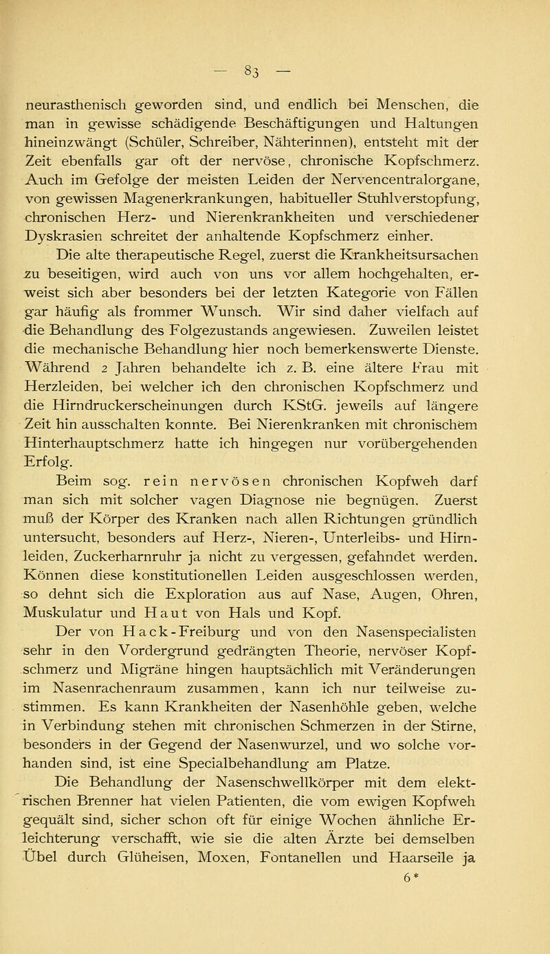 neurasthenisch geworden sind, und endlich bei Menschen, die man in gewisse schädigende Beschäftigungen und Haltungen hineinzwängt (Schüler, Schreiber, Nähterinnen), entsteht mit der Zeit ebenfalls gar oft der nervöse, chronische Kopfschmerz. Auch im Gefolge der meisten Leiden der Nervencentralorgane, von gewissen Magenerkrankungen, habitueller Stuhlverstopfung, chronischen Herz- und Nierenkrankheiten und verschiedener Dyskrasien schreitet der anhaltende Kopfschmerz einher. Die alte therapeutische Regel, zuerst die Krankheitsursachen 2.U beseitigen, wird auch von uns vor allem hochgehalten, er- v^reist sich aber besonders bei der letzten Kategorie von Fällen gar häufig als frommer Wunsch. Wir sind daher vielfach auf die Behandlung des Folgezustands angewiesen. Zuweilen leistet die mechanische Behandlung hier noch bemerkenswerte Dienste. Während 2 Jahren behandelte ich z. B. eine ältere Frau mit Herzleiden, bei welcher ich den chronischen Kopfschmerz und die Hirndruckerscheinungen durch KStG. jeweils auf längere Zeit hin ausschalten konnte. Bei Nierenkranken mit chronischem Hinterhauptschmerz hatte ich hingegen nur vorübergehenden Erfolg. Beim sog. rein nervösen chronischen Kopfweh darf man sich mit solcher vagen Diagnose nie begnügen. Zuerst muß der Körper des Kranken nach allen Richtungen gründlich untersucht, besonders auf Herz-, Nieren-, Unterleibs- und Hirn- leiden, Zuckerharnruhr ja nicht zu vergessen, gefahndet werden. Können diese konstitutionellen Leiden ausgeschlossen werden, so dehnt sich die Exploration aus auf Nase, Augen, Ohren, Muskulatur und Haut von Hals und Kopf. Der von H a c k - Freiburg und von den Nasenspecialisten sehr in den Vordergrund gedrängten Theorie, nervöser Kopf- schmerz und Migräne hingen hauptsächlich mit Veränderungen im Nasenrachenraum zusammen, kann ich nur teilweise zu- stimmen. Es kann Krankheiten der Nasenhöhle geben, welche in Verbindung stehen mit chronischen Schmerzen in der Stirne, besonders in der Gegend der Nasenwurzel, und wo solche vor- handen sind, ist eine Specialbehandlung am Platze. Die Behandlung der Nasenschwellkörper mit dem elekt- rischen Brenner hat vielen Patienten, die vom ewigen Kopfweh gequält sind, sicher schon oft für einige Wochen ähnliche Er- leichterung verschafft, wie sie die alten Ärzte bei demselben Übel durch Glüheisen, Moxen, Fontanellen und Haarseile ja 6*