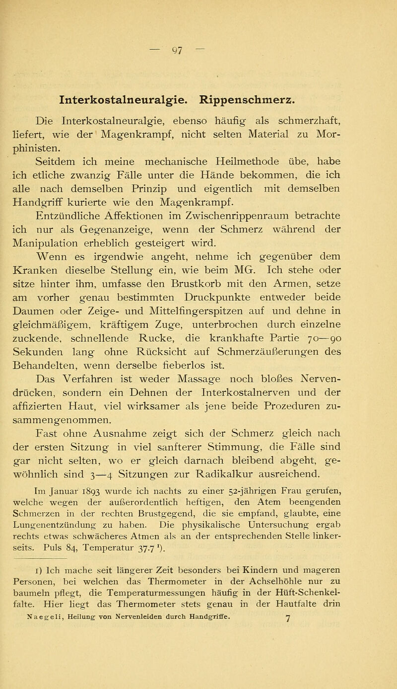 — Q7 Interkostalneuralgie. Rippenschmerz. Die Interkostalneuralgie, ebenso häufig als schmerzhaft, liefert, wie der Magenkrampf, nicht selten Material zu Mor- phinisten. Seitdem ich meine mechanische Heilmethode übe, habe ich etliche zwanzig Fälle unter die Hände bekommen, die ich alle nach demselben Prinzip und eigentlich mit demselben Handgriff kurierte wie den Magenkrampf. Entzündliche Äffektionen im Zwischenrippenraum betrachte ich nur als Gegenanzeige, wenn der Schmerz während der Manipulation erheblich gesteigert wird. Wenn es irgendwie angeht, nehme ich gegenüber dem Kranken dieselbe Stellung ein, wie beim MG. Ich stehe oder sitze hinter ihm, umfasse den Brustkorb mit den Armen, setze am vorher genau bestimmten Druckpunkte entweder beide Daumen oder Zeige- und Mittelfingerspitzen auf und dehne in gleichmäßigem, kräftigem Zuge, unterbrochen durch einzelne zuckende, schnellende Rucke, die krankhafte Partie 70—90 Sekunden lang ohne Rücksicht auf Schmerzäußerungen des Behandelten, wenn derselbe fieberlos ist. Das Verfahren ist weder Massage noch bloßes Nerven- drücken, sondern ein Dehnen der Interkostalnerven und der affizierten Haut, viel wirksamer als jene beide Prozeduren zu- sammengenommen. Fast ohne Ausnahme zeigt sich der Schmerz gleich nach der ersten Sitzung in viel sanfterer Stimmung, die Fälle sind gar nicht selten, wo er gleich darnach bleibend abgeht, ge- wöhnlich sind 3—4 Sitzungen zur Radikalkur ausreichend. Im Januar 1893 wurde ich nachts zu einer 52-jährigen Frau gerufen, welche wegen der außerordentlich heftigen, den Atem beengenden Schmerzen in der rechten Brustgegend, die sie empfand, glaubte, eine Lungenentzündung zu haben. Die physikalische Untersuchung ergab rechts etwas schwächeres Atmen als an der entsprechenden Stelle linker- seits. Puls 84, Temperatur 37.7 *). i) Ich mache seit längerer Zeit besonders bei Kindern und mageren Personen, bei welchen das Thermometer in der Achselhöhle nur zu baumeln pflegt, die Temperaturmessungen häufig in der Hüft-Schenkel- falte. Hier liegt das Thermometer stets genau in der Hautfalte drin Naegeli, Heilung von Nervenleiden durch Handgriffe. n