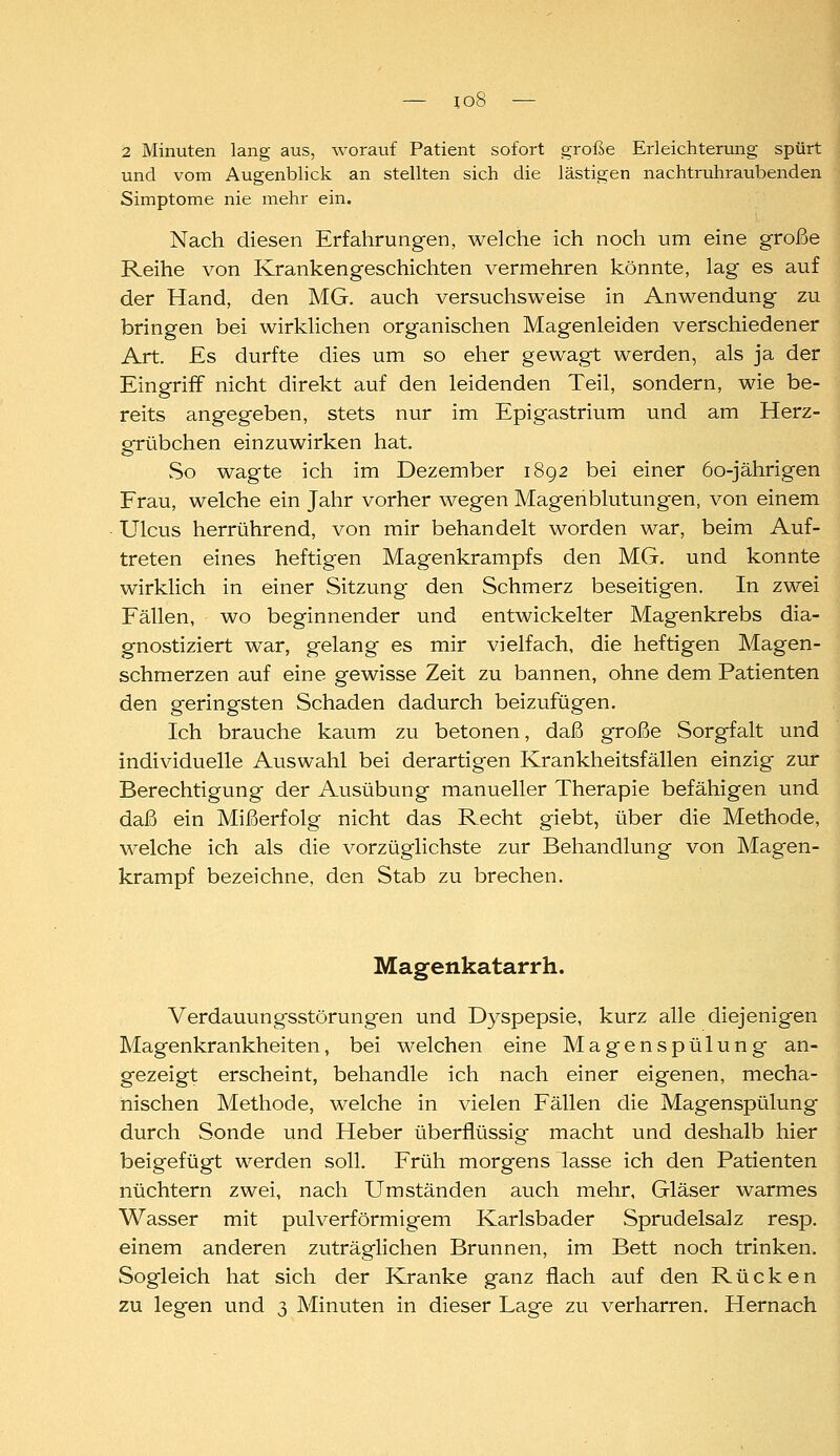 2 Minuten lang aus, worauf Patient sofort große Erleichterung spürt und vom Augenblick an stellten sich die lästigen nachtruhraubenden Simptome nie mehr ein. Nach diesen Erfahrungen, welche ich noch um eine große Reihe von Krankengeschichten vermehren könnte, lag es auf der Hand, den MG. auch versuchsweise in Anwendung zu bringen bei wirklichen organischen Magenleiden verschiedener Art. Es durfte dies um so eher gewagt werden, als ja der Eingriff nicht direkt auf den leidenden Teil, sondern, wie be- reits angegeben, stets nur im Epigastrium und am Herz- grübchen einzuwirken hat. So wagte ich im Dezember 1892 bei einer 60-jährigen Frau, welche ein Jahr vorher wegen Magenblutungen, von einem Ulcus herrührend, von mir behandelt worden war, beim Auf- treten eines heftigen Magenkrampfs den MG. und konnte wirklich in einer Sitzung den Schmerz beseitigen. In zwei Fällen, wo beginnender und entwickelter Magenkrebs dia- gnostiziert war, gelang es mir vielfach, die heftigen Magen- schmerzen auf eine gewisse Zeit zu bannen, ohne dem Patienten den geringsten Schaden dadurch beizufügen. Ich brauche kaum zu betonen, daß große Sorgfalt und individuelle Auswahl bei derartigen Krankheitsfällen einzig zur Berechtigung der Ausübung manueller Therapie befähigen und daß ein Mißerfolg nicht das Recht giebt, über die Methode, welche ich als die vorzüglichste zur Behandlung von Magen- krampf bezeichne, den Stab zu brechen. Magenkatarrh. Verdauungsstörungen und Dyspepsie, kurz alle diejenigen Magenkrankheiten, bei welchen eine Magenspülung an- gezeigt erscheint, behandle ich nach einer eigenen, mecha- nischen Methode, welche in vielen Fällen die Magenspülung durch Sonde und Heber überflüssig macht und deshalb hier beigefügt werden soll. Früh morgens lasse ich den Patienten nüchtern zwei, nach Umständen auch mehr, Gläser warmes Wasser mit pulverförmigem Karlsbader Sprudelsalz resp. einem anderen zuträglichen Brunnen, im Bett noch trinken. Sogleich hat sich der Kranke ganz flach auf den Rücken zu legen und 3 Minuten in dieser Lage zu verharren. Hernach