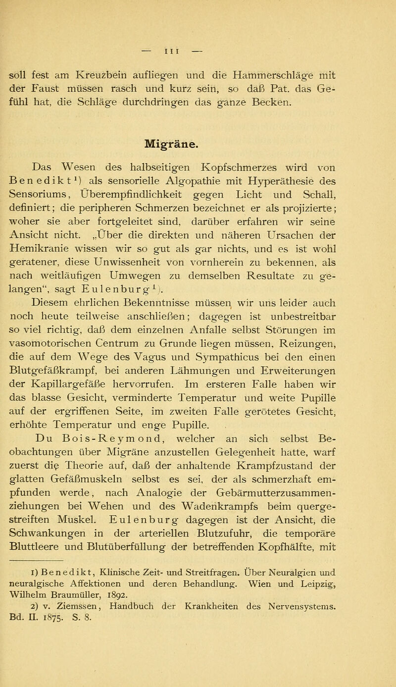 soll fest am Kreuzbein aufliegen und die Hammerschläge mit der Faust müssen rasch und kurz sein, so daß Pat. das Ge- fühl hat, die Schläge durchdringen das ganze Becken. Migräne. Das Wesen des halbseitigen Kopfschmerzes wird von Benedikt*} als sensorielle Algopathie mit Hyperäthesie des Sensoriums, Überempfindlichkeit gegen Licht und Schall, definiert; die peripheren Schmerzen bezeichnet er als projizierte; woher sie aber fortgeleitet sind, darüber erfahren wir seine Ansicht nicht. „Über die direkten und näheren Ursachen der Hemikranie wissen wir so gut als gar nichts, und es ist wohl geratener, diese Unwissenheit von vornherein zu bekennen, als nach weitläufigen Umwegen zu demselben Resultate zu ge- langen, sagt Eulenburg ^). Diesem ehrlichen Bekenntnisse müssen wir uns leider auch noch heute teilweise anschließen; dagegen ist unbestreitbar so viel richtig, daß dem einzelnen Anfalle selbst Störungen im vasomotorischen Centrum zu Grunde liegen müssen. Reizungen, die auf dem Wege des Vagus und Sympathicus bei den einen Blutgefäßkrampf, bei anderen Lähmungen und Erweiterungen der Kapillargefäße hervorrufen. Im ersteren Falle haben wir das blasse Gesicht, verminderte Temperatur und weite Pupille auf der ergriffenen Seite, im zweiten Falle gerötetes Gesicht, erhöhte Temperatur und enge Pupille. Du Bois-Reymond, welcher an sich selbst Be- obachtungen über Migräne anzustellen Gelegenheit hatte, warf zuerst di^ Theorie auf, daß der anhaltende Krampfzustand der glatten Gefäßmuskeln selbst es sei, der als schmerzhaft em- pfunden werde, nach Analogie der Gebärmutterzusammen- ziehungen bei Wehen und des Wadenkrampfs beim querge- streiften Muskel. Eulenburg dagegen ist der Ansicht, die Schwankungen in der arteriellen Blutzufuhr, die temporäre Bluttleere und Blutüberfüllung der betreffenden Kopfhälfte, mit i) Benedikt, Klinische Zeit- und Streitfragen. Über Neuralgien und neuralgische Affektionen und deren Behemdlung. Wien und Leipzig, Wilhelm Braumüller, 1892. 2) V. Ziemssen, Handbuch der Krankheiten des Nervensystems. Bd. IL 1875. S. 8.