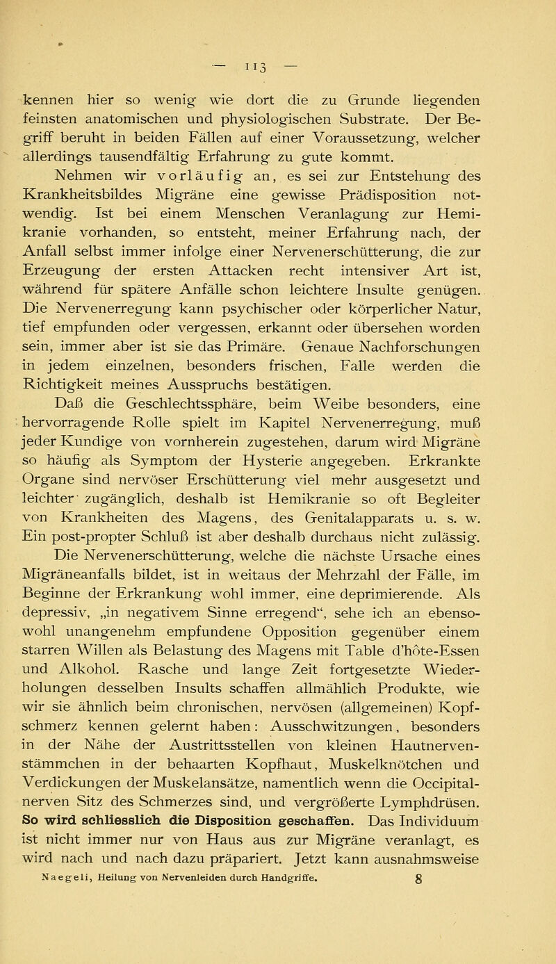 1 I.T kennen hier so wenig wie dort die zu Grunde liegenden feinsten anatomischen und physiologischen Substrate. Der Be- griff beruht in beiden Fällen auf einer Voraussetzung, welcher allerdings tausendfältig Erfahrung zu gute kommt. Nehmen wir vorläufig an, es sei zur Entstehung des Krankheitsbildes Migräne eine gewisse Prädisposition not- wendig. Ist bei einem Menschen Veranlagung zur Hemi- kranie vorhanden, so entsteht, meiner Erfahrung nach, der Anfall selbst immer infolge einer Nervenerschütterung, die zur Erzeugung der ersten Attacken recht intensiver Art ist, während für spätere Anfälle schon leichtere Insulte genügen. Die Nervenerregung kann psychischer oder körperlicher Natur, tief empfunden oder vergessen, erkannt oder übersehen worden sein, immer aber ist sie das Primäre. Genaue Nachforschungen in jedem einzelnen, besonders frischen, Falle werden die Richtigkeit meines Ausspruchs bestätigen. Daß die Geschlechtssphäre, beim Weibe besonders, eine hervorragende Rolle spielt im Kapitel Nervenerregung, muß jeder Kundige von vornherein zugestehen, darum wird Migräne so häufig als Symptom der Hysterie angegeben. Erkrankte Organe sind nervöser Erschütterung viel mehr ausgesetzt und leichter' zugänglich, deshalb ist Hemikranie so oft Begleiter von Krankheiten des Magens, des Genitalapparats u. s. w. Ein post-propter Schluß ist aber deshalb durchaus nicht zulässig. Die Nervenerschütterung, welche die nächste Ursache eines Migräneanfalls bildet, ist in weitaus der Mehrzahl der Fälle, im Beginne der Erkrankung wohl immer, eine deprimierende. Als depressiv, „in negativem Sinne erregend, sehe ich an ebenso- wohl unangenehm empfundene Opposition gegenüber einem starren Willen als Belastung des Magens mit Table d'hote-Essen und Alkohol. Rasche und lange Zeit fortgesetzte Wieder- holungen desselben Insults schaffen allmählich Produkte, wie wir sie ähnlich beim chronischen, nervösen (allgemeinen) Kopf- schmerz kennen gelernt haben: Ausschwitzungen, besonders in der Nähe der Austrittsstellen von kleinen Hautnerven- stämmchen in der behaarten Kopfhaut, Muskelknötchen und Verdickungen der Muskelansätze, namentlich wenn die Occipital- nerven Sitz des Schmerzes sind, und vergrößerte Lymphdrüsen. So wird schliesslich die Dispositioa geschaffen. Das Individuum ist nicht immer nur von Haus aus zur Migräne veranlagt, es wird nach und nach dazu präpariert. Jetzt kann ausnahmsweise Naegeli, Heilung von Nervenleiden durch Handgriffe. g