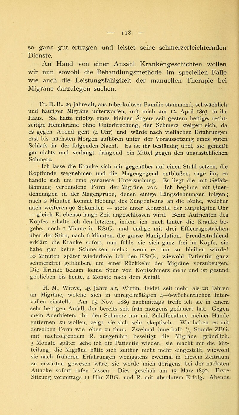 so ganz gut ertragen und leistet seine schmerzerleichternden Dienste. An Hand von einer Anzahl Krankengeschichten wollen wir nun sowohl die Behandlungsmethode im specieilen Falle wie auch die Leistungsfähigkeit der manuellen Therapie bei Migräne darzulegen suchen. Fr. D. B., 29 Jahre alt, aus tuberkulöser Familie stammend, schwächlich und häufiger Migräne unterworfen, ruft mich am 12. April 1893 in ihr Haus. Sie hatte infolge eines Ideinen Ärgers seit gestern heftige, recht- seitige Hemikranie ohne Unterbrechung, der Schmerz steigert sich, da es gegen Abend geht (4 Uhr) und würde nach vielfachen Erfahrungen erst bis nächsten Morgen aufhören unter der Voraussetzung eines guten Schlafs in der folgenden Nacht. Es ist ihr beständig übel, sie genießt gar nichts und verlangt dringend ein Mittel gegen den unausstehlichen Schmerz. Ich lasse die Kranke sich mir gegenüber auf einen Stuhl setzen, die Kopfbinde wegnehmen und die Magengegend entblößen, sage ihr, es handle sich um eine genauere Untersuchung. Es liegt die mit Gefäß- lähmung verbundene Form der Migräne vor. Ich beginne mit Quer- dehnungen in der Magengrube, denen einige Längsdehnungen folgen; nach 2 Minuten kommt Hebung des Zungenbeins an die Reihe, welcher nach weiteren 90 Sekunden — stets unter Kontrolle der aufgelegten Uhr — gleich R. ebenso lange Zeit angeschlossen wird. Beim Aufrichten des Kopfes erhalte ich den letztern, indem ich mich hinter die Kranke be- gebe, noch I Minute in KStG. und endige mit drei Effleuragestrichen über der Stirn, nach 6 Minuten, die ganze Manipulation. Freudestrahlend erklärt die Kranke sofort, nun fühle sie sich ganz frei im Kopfe, sie habe gar keine Schmerzen mehr; wenn es nur so bleiben würdet 10 Minuten später wiederhole ich den KStG., wiewohl Patientin ganz schmerzfrei geblieben, um einer Rückkehr der Migräne vorzubeugen. Die Kranke bekam keine Spur von Kopfschmerz mehr und ist gesund geblieben bis heute, 4 Monate nach dem Anfall. H. M., Witwe, 45 Jahre alt, Wirtin, leidet seit mehr als 20 Jahren an Migräne, welche sich in unregelmäßigen 4—6-wöchentlichen Inter- vallen einstellt. Am 15. Nov. 1889 nachmittags treffe ich sie in einem sehr heftigen Anfall, der bereits seit früh morgens gedauert hat. Gegen mein Aaierbieten, ihr den Schmerz nur mit Zuhilfenahme meiner Hände entfernen zu wollen, zeigt sie sich sehr skeptisch. Wir haben es mit derselben Form wie oben zu thun. Zweimal innerhalb V4 Stunde ZBG. mit nachfolgendem R. ausgeführt beseitigt die Migräne gründlich. 3 Monate später sehe ich die Patientin wieder, sie macht mir die Mit- teilung, die Migräne hätte sich seither nicht mehr eingestellt, wiewohl sie nach früheren Erfahrungen wenigstens zweimal in diesem Zeitraum zu erwarten gewesen wäre, sie werde mich übrigens bei der nächsten Attacke sofort rufen lassen. Dies geschah am 15. März 1890. Erste Sitzung vormittags 11 Uhr ZBG. und R. mit absolutem Erfolg. Abends