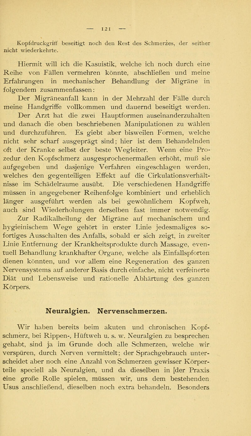 Kopfdruckgriff beseitigt noch den Rest des Schmerzes, der seither nicht wiederkehrte. Hiermit will ich die Kasuistik, welche ich noch durch eine Reihe von Fällen vermehren könnte, abschließen und meine Erfahrungen in mechanischer Behandlung der Migräne in folgendem zusammenfassen: Der Migräneanfall kann in der Mehrzahl der Fälle durch meine Handgriffe vollkommen und dauernd beseitigt werden. Der Arzt hat die zwei Hauptformen auseinanderzuhalten und danach die oben beschriebenen Manipulationen zu wählen und durchzuführen. Es giebt aber bisweilen Formen, welche nicht sehr scharf ausgeprägt sind; hier ist dem Behandelnden oft der Kranke selbst der beste Wegleiter. Wenn eine Pro- zedur den Kopfschmerz ausgesprochenermaßen erhöht, muß sie aufgegeben und dasjenige Verfahren eingeschlagen werden, welches den gegenteiligen Effekt auf die Cirkulationsverhält- nisse im Schädelraume ausübt. Die verschiedenen Handgriffe müssen in angegebener Reihenfolge kombiniert und erheblich länger ausgeführt werden als bei gewöhnlichem Kopfweh, auch sind Wiederholungen derselben fast immer notwendig. Zur Radikalheilung der Migräne auf mechanischem und hygieinischem Wege gehört in erster Linie jedesmaliges so- fortiges Ausschalten des Anfalls, sobald er sich zeigt, in zweiter Linie Entfernung der Krankheitsprodukte durch Massage, even- tuell Behandlung krankhafter Organe, welche als Einfallspforten dienen könnten, und vor allem eine Regeneration des ganzen Nervensystems auf anderer Basis durch einfache, nicht verfeinerte Diät und Lebensweise und rationelle Abhärtung des ganzen Körpers. Neuralgien. Nervenschmerzen. Wir haben bereits beim akuten und chronischen Kopf- schmerz, bei Rippen-, Hüftweh u. s. w. Neuralgien zu besprechen gehabt, sind ja im Grunde doch alle Schmerzen, welche wir verspüren, durch Nerven vermittelt; der Sprachgebrauch unter- scheidet aber noch eine Anzahl von Schmerzen gewisser Körper- teile speciell als Neuralgien, und da dieselben in [der Praxis eine große Rolle spielen, müssen wir, uns dem bestehenden Usus anschließend, dieselben noch extra behandeln. Besonders