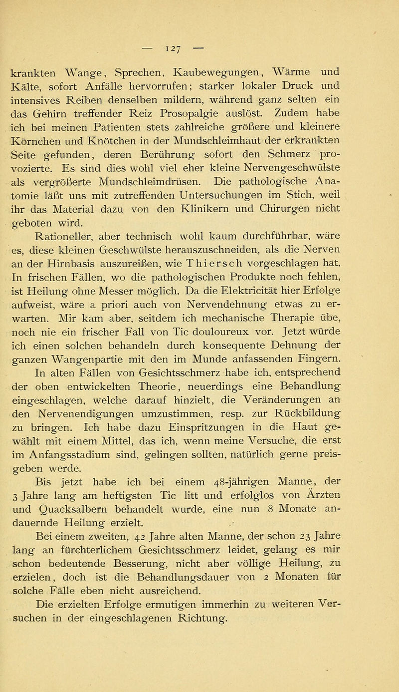 krankten Wange, Sprechen, Kaubewegungen, Wärme und Kälte, sofort Anfälle hervorrufen; starker lokaler Druck und intensives Reiben denselben mildern, während ganz selten ein das Gehirn treffender Reiz Prosopalgie auslöst. Zudem habe ich bei meinen Patienten stets zahlreiche größere und kleinere Körnchen und Knötchen in der Mundschleimhaut der erkrankten Seite gefunden, deren Berührung sofort den Schmerz pro- vozierte. Es sind dies wohl viel eher kleine Nervengeschwülste als vergrößerte Mundschleimdrüsen. Die pathologische Ana- tomie läßt uns mit zutreffenden Untersuchungen im Stich, weil ihr das Material dazu von den Klinikern und Chirurgen nicht geboten wird. Rationeller, aber technisch wohl kaum durchführbar, wäre es, diese kleinen Geschwülste herauszuschneiden, als die Nerven an der Hirnbasis auszureißen, wie Thiersch vorgeschlagen hat. In frischen Fällen, wo die pathologischen Produkte noch fehlen, ist Heilung ohne Messer möglich. Da die Elektricität hier Erfolge aufweist, wäre a priori auch von Nervendehnung etwas zu er- warten. Mir kam aber, seitdem ich mechanische Therapie übe, noch nie ein frischer Fall von Tic douloureux vor. Jetzt würde ich einen solchen behandeln durch konsequente Dehnung der ganzen Wangenpartie mit den im Munde anfassenden Fingern. In alten Fällen von Gesichtsschmerz habe ich, entsprechend der oben entwickelten Theorie, neuerdings eine Behandlung eingeschlagen, welche darauf hinzielt, die Veränderungen an den Nervenendigungen umzustimmen, resp. zur Rückbildung zu bringen. Ich habe dazu Einspritzungen in die Haut ge- wählt mit einem Mittel, das ich, wenn meine Versuche, die erst im Anfangsstadium sind, gelingen sollten, natürlich gerne preis- geben werde. Bis jetzt habe ich bei einem 48-jährigen Manne, der 3 Jahre lang am heftigsten Tic litt und erfolglos von Ärzten und Quacksalbern behandelt wurde, eine nun 8 Monate an- dauernde Heilung erzielt. Bei einem zweiten, 42 Jahre alten Manne, der schon 23 Jahre lang an fürchterlichem Gesichtsschmerz leidet, gelang es mir schon bedeutende Besserung, nicht aber völlige Heilung, zu erzielen, doch ist die Behandlungsdauer von 2 Monaten für solche Fälle eben nicht ausreichend. Die erzielten Erfolge ermutigen immerhin zu weiteren Ver- suchen in der eingeschlagenen Richtung,